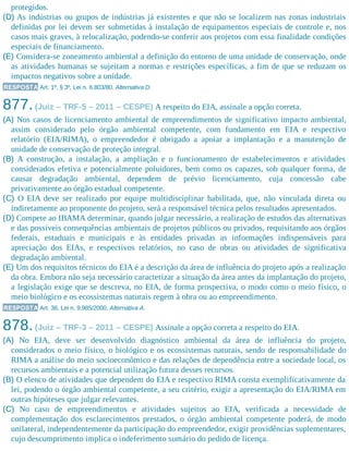 protegidos.
(D) As indústrias ou grupos de indústrias já existentes e que não se localizem nas zonas industriais
definidas por lei devem ser submetidas à instalação de equipamentos especiais de controle e, nos
casos mais graves, à relocalização, podendo-se conferir aos projetos com essa finalidade condições
especiais de financiamento.
(E) Considera-se zoneamento ambiental a definição do entorno de uma unidade de conservação, onde
as atividades humanas se sujeitam a normas e restrições específicas, a fim de que se reduzam os
impactos negativos sobre a unidade.
RESPOSTA Art. 1º, § 3º, Lei n. 6.803/80. Alternativa D.
877.(Juiz – TRF-5 – 2011 – CESPE) A respeito do EIA, assinale a opção correta.
(A) Nos casos de licenciamento ambiental de empreendimentos de significativo impacto ambiental,
assim considerado pelo órgão ambiental competente, com fundamento em EIA e respectivo
relatório (EIA/RIMA), o empreendedor é obrigado a apoiar a implantação e a manutenção de
unidade de conservação de proteção integral.
(B) A construção, a instalação, a ampliação e o funcionamento de estabelecimentos e atividades
considerados efetiva e potencialmente poluidores, bem como os capazes, sob qualquer forma, de
causar degradação ambiental, dependem de prévio licenciamento, cuja concessão cabe
privativamente ao órgão estadual​ competente.
(C) O EIA deve ser realizado por equipe multidisciplinar habilitada, que, não vinculada direta ou
indiretamente ao proponente do projeto, será a responsável técnica pelos resultados apresentados.
(D) Compete ao IBAMA determinar, quando julgar necessário, a realização de estudos das alternativas
e das possíveis consequências ambientais de projetos públicos ou privados, requisitando aos órgãos
federais, estaduais e municipais e às entidades privadas as informações indispensáveis para
apreciação dos EIAs, e respectivos relatórios, no caso de obras ou atividades de significativa
degradação ambiental.
(E) Um dos requisitos técnicos do EIA é a descrição da área de influência do projeto após a realização
da obra. Embora não seja necessário caracterizar a situação da área antes da implantação do projeto,
a legislação exige que se descreva, no EIA, de forma prospectiva, o modo como o meio físico, o
meio biológico e os ecossistemas naturais regem à obra ou ao empreendimento.
RESPOSTA Art. 36, Lei n. 9.985/2000. Alternativa A.
878.(Juiz – TRF-3 – 2011 – CESPE) Assinale a opção correta a respeito do EIA.
(A) No EIA, deve ser desenvolvido diagnóstico ambiental da área de influência do projeto,
considerados o meio físico, o biológico e os ecossistemas naturais, sendo de responsabilidade do
RIMA a análise do meio socioeconômico e das relações de dependência entre a sociedade local, os
recursos ambientais e a potencial utilização futura desses recursos.
(B) O elenco de atividades que dependem do EIA e respectivo RIMA consta exemplificativamente da
lei, podendo o órgão ambiental competente, a seu critério, exigir a apresentação do EIA/RIMA em
outras hipóteses que julgar relevantes.
(C) No caso de empreendimentos e atividades sujeitos ao EIA, verificada a necessidade de
complementação dos esclarecimentos prestados, o órgão ambiental competente poderá, de modo
unilateral, independentemente da participação do empreendedor, exigir providências suplementares,
cujo descumprimento implica o indeferimento sumário do pedido de licença.
 