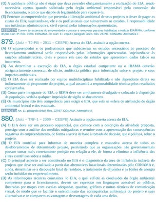 (D) A audiência pública não é etapa que deva preceder obrigatoriamente a realização do EIA, sendo
necessária apenas quando solicitada pelo órgão ambiental responsável pela concessão do
licenciamento, o único que dispõe de legitimidade para requerê-la.
(E) Pertence ao empreendedor que pretenda a liberação ambiental de seus projetos o dever de pagar as
custas do EIA, sujeitando-se, ele e os profissionais que subscrevam os estudos, à responsabilidade
nas instâncias administrativa, civil e penal pelas informações apresentadas.
RESPOSTA Correm às expensas do empreendedor contratar e remunerar pessoas habilitadas a realizar EIA/RIMA, conforme
dispõe o art. 8º, Res. 01/86, CONAMA, c/c o art. 11, caput e parágrafo único, Res. 237/97, CONAMA. Alternativa E.
879.(Juiz – TJ-PB – 2011 – CESPE) Acerca do EIA, assinale a opção correta.
(A) O empreendedor e os profissionais que subscrevam os estudos necessários ao processo de
licenciamento ambiental serão responsáveis pelas informações apresentadas, sujeitando-se às
sanções administrativas, civis e penais em caso de estudos que apresentem dados falsos ou
incorretos.
(B) Ao determinar a execução do EIA, o órgão estadual competente ou o IBAMA deverão
obrigatoriamente convocar, de ofício, audiência pública para informação sobre o projeto e seus
impactos ambientais.
(C) O EIA deve ser realizado por equipe multidisciplinar habilitada e não dependente direta ou
indiretamente do proponente do projeto, a qual assumirá a responsabilidade técnica pelos resultados
apresentados.
(D) Como parte integrante do EIA, o RIMA deve ser amplamente divulgado e colocado à disposição
da população, vedada qualquer imposição de sigilo ao documento.
(E) Os municípios não têm competência para exigir o EIA, que está na esfera de atribuição do órgão
ambiental federal e dos estaduais.
RESPOSTA Art. 11, parágrafo único, Res. 237/97, CONAMA. Alternativa A.
880.(Juiz – TRF-1 – 2009 – CESPE) Assinale a opção correta acerca do EIA.
(A) O EIA deve ser um processo sequencial, que comece com a descrição da atividade proposta,
prossiga com a análise das medidas mitigadoras e termine com a apresentação das consequências
negativas do empreendimento, de forma a servir de base à tomada de decisão, que é política, sobre o
projeto.
(B) O EIA contribui para informar de maneira completa e exaustiva acerca de todos os
desdobramentos de determinado projeto, permitindo que as organizações não governamentais
possam tomar mais corretamente posição em relação a ele, de forma a eliminar a influência das
elites científicas sobre a mídia.
(C) O principal aspecto a ser considerado no EIA é o diagnóstico da área de influência indireta do
projeto, que deve ser analisado a partir das alternativas locacionais determinadas pelo CONAMA e,
ainda, determinar se a disposição final de resíduos, o tratamento de efluentes e as fontes de energia
serão incluí​das no empreendimento.
(D) As informações técnicas constantes no EIA, o qual reflete as conclusões do órgão ambiental
competente para o licenciamento, devem ser expressas em linguagem acessível ao público,
ilustradas por mapas com escalas adequadas, quadros, gráficos e outras técnicas de comunicação
visual, de modo que se facilite o entendimento das consequências ambientais do projeto e suas
alternativas e se comparem as vantagens e desvantagens de cada uma delas.
 