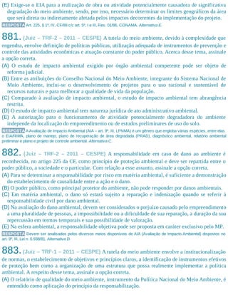 (E) Exige-se o EIA para a realização de obra ou atividade potencialmente causadora de significativa
degradação do meio ambiente, sendo, por isso, necessário determinar os limites geográficos da área
que será direta ou indiretamente afetada pelos impactos decorrentes da implementação do projeto.
RESPOSTA Art. 225, § 1º, IV, CF/88 c/c art. 5º, I e III, Res. 01/86, CONAMA. Alternativa E.
881. (Juiz – TRF-2 – 2011 – CESPE) A tutela do meio ambiente, devido à complexidade que
engendra, envolve definição de políticas públicas, utilização adequada de instrumentos de prevenção e
controle das atividades econômicas e atuação constante do poder público. Acerca desse tema, assinale
a opção correta.
(A) O estudo de impacto ambiental exigido por órgão ambiental competente pode ser objeto de
reforma judicial.
(B) Entre as atribuições do Conselho Nacional do Meio Ambiente, integrante do Sistema Nacional de
Meio Ambiente, inclui-se o desenvolvimento de projetos para o uso racional e sustentável de
recursos naturais e para melhorar a qualidade de vida da população.
(C) Comparado à avaliação de impacto ambiental, o estudo de impacto ambiental tem abrangência
restrita.
(D) O estudo de impacto ambiental tem natureza jurídica de ato administrativo ambiental.
(E) A autorização para o funcionamento de atividade potencialmente degradadora do ambiente
independe da localização do empreendimento ou de estudos preliminares de uso do solo.
RESPOSTA A Avaliação de Impacto Ambiental (AIA – art. 9º, III, LPNMA) é um gênero que engloba várias espécies, entre elas
o EIA/RIMA, plano de manejo, plano de recuperação de área degradada (PRAD), diagnóstico ambiental, relatório ambiental
preliminar e plano e projeto de controle ambiental. Alternativa C.
882. (Juiz – TRF-2 – 2011 – CESPE) A responsabilidade em caso de dano ao ambiente é
reconhecida, no artigo 225 da CF, como princípio de proteção ambiental e deve ser repartida entre o
poder público, a sociedade e o particular. Com relação a esse assunto, assinale a opção correta.
(A) Para se determinar a responsabilidade por risco em matéria ambiental, é suficiente a demonstração
do estabelecimento de causalidade entre a ação e o dano.
(B) O poder público, como principal protetor do ambiente, não pode responder por danos ambientais.
(C) Em matéria ambiental, o dano só estará sujeito a reparação e indenização quando se referir à
responsabilidade civil por dano ambiental.
(D) Na avaliação do dano ambiental, devem ser considerados o prejuízo causado pelo empreendimento
a uma pluralidade de pessoas, a impossibilidade ou a dificuldade de sua reparação, a duração da sua
repercussão em termos temporais e sua possibilidade de valoração.
(E) Na esfera ambiental, a responsabilidade objetiva pode ser proposta em caráter exclusivo pelo MP.
RESPOSTA Devem ser analisados pelos diversos meios disponíveis de AIA (Avaliação de Impacto Ambiental) dispostos no
art. 9º, III, Lei n. 6.938/81. Alternativa D.
883.(Juiz – TRF-1 – 2011 – CESPE) A tutela do meio ambiente envolve a institucionalização
de normas, o estabelecimento de objetivos e princípios claros, a identificação de instrumentos efetivos
de proteção bem como a organização de uma estrutura que possa realmente implementar a política
ambiental. A respeito desse tema, assinale a opção correta.
(A) O relatório de qualidade do meio ambiente, instrumento da Política Nacional do Meio Ambiente, é
entendido como aplicação do princípio da responsabilização.
 