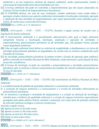 ambiental e ao seu respectivo relatório de impacto ambiental, sendo expressamente vedada a
autorização de empreendimentos desaconselhados por este.
(C) A licença ambiental não pode ser concedida a empreendimentos que não sejam cadastrados no
Cadastro Técnico Federal de Empreendimentos Sustentáveis.
(D) O CONAMA definiu, em uma de suas resoluções, estudos ambientais como sendo todos e
quaisquer estudos relativos aos aspectos ambientais relacionados à localização, instalação, operação
e ampliação de uma atividade ou empreendimento, que sejam apresentados como subsídios para a
análise de razões para a concessão da licença.
RESPOSTA Res. n. 237/97, art. 1º, III. Alternativa D.
889. (Advogado – OAB – 2008 – CESPE) Assinale a opção correta de acordo com a
legislação de direito ambiental.
(A) O licenciamento ambiental é o procedimento administrativo pelo qual o órgão ambiental
competente licencia a localização, instalação, ampliação e operação de atividades e
empreendimentos potencialmente poluidores ou de atividades que, sob qualquer forma, possam
causar degradação ambiental.
(B) Cabe ao órgão ambiental local definir os critérios de exigibilidade, o detalhamento e os riscos de
atividade potencialmente poluidora ou degradadora, de acordo com os critérios estabelecidos pelo
Conselho de Governo.
(C) As atividades potencialmente poluidoras só podem receber a licença de operação após audiência
pública realizada no Conselho Nacional de Meio Ambiente, sendo necessária a participação de dois
terços dos conselheiros.
(D) A licença de instalação só pode ser concedida a empreendimentos e atividades potencialmente
poluidores após se verificar o efetivo cumprimento das medidas de controle ambiental propostas na
licença de operação.
RESPOSTA Res. n. 237/97, art. 1º, I. Alternativa A.
890. (Advogado – OAB – 2008 – CESPE) São instrumentos da Política Nacional do Meio
Ambiente
I. o estabelecimento de padrões de qualidade ambiental e o zoneamento ambiental.
II. a avaliação de impacto ambiental e o licenciamento e a revisão de atividades efetivamente ou
potencialmente poluidoras.
III. os incentivos à produção e instalação de equipamentos e a criação ou absorção de tecnologia,
voltados para a melhoria da qualidade ambiental e a criação de espaços territoriais especialmente
protegidos pelo poder público federal, estadual e municipal, tais como áreas de proteção ambiental
de relevante interesse ecológico e reservas extrativistas.
Assinale a opção correta.
(A) Apenas os itens I e II estão certos.
(B) Apenas os itens I e III estão certos.
(C) Apenas os itens II e III estão certos.
(D) Todos os itens estão certos.
RESPOSTA Lei n. 6.938/81, art. 9º, I ao VI. Alternativa D.
891. (Advogado – OAB – 2008 – CESPE) Quanto ao Estudo de Impacto Ambiental (EIA) e
 