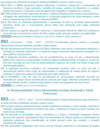 sua relação com o Relatório de Impacto Ambiental (RIMA), assinale a opção correta.
(A) O EIA e o RIMA apresentam algumas diferenças: o primeiro compreende o levantamento da
literatura científica e legal pertinente, trabalhos de campo, análises de laboratório e a própria
redação do relatório. É, portanto, mais abrangente que o segundo e o engloba em si mesmo.
(B) O EIA divide-se em três etapas bem distintas: a análise da dinâmica dos sistemas socioambientais,
a diagnose das interferências ecossistêmicas e a avaliação progressiva das ações antrópicas, sendo
estes os elementos que darão suporte à redação do RIMA.
(C) O EIA deve ser elaborado posteriormente à autorização da obra ou atividade potencialmente
poluidora, desde que o licenciamento prévio tenha sido autorizado pelo órgão ambiental
competente.
(D) Em respeito ao segredo industrial e comercial, a Constituição Federal de 1988 (CF) estabeleceu
como uma das características centrais do EIA o sigilo, sendo, portanto, vedada a sua publicidade.
RESPOSTA Resoluções do CONAMA n. 01/86 (art. 6º – EIA e art. 9º – RIMA) e n. 237/97. Alternativa A.
892. (Advogado – OAB – 2007 – CESPE) Considerando aspectos relativos à proteção
administrativa do meio ambiente, assinale a opção correta.
(A) São instrumentos da Política Nacional do Meio Ambiente, entre outros, o zoneamento ambiental, a
avaliação de impactos ambientais e a criação de espaços territoriais especialmente protegidos, em
áreas públicas ou particulares.
(B) A legislação brasileira estabelece, em rol exemplificativo, os casos em que a administração
pública deve solicitar ao empreendedor estudo de impacto ambiental (EIA). A exigência, ou não, do
EIA está vinculada ao custo final do empreendimento proposto, de acordo com tabela fixada pela
administração pública.
(C) A legislação brasileira estabelece, em enumeração taxativa, todos os casos em que a
administração pública deve exigir do empreendedor a elaboração de estudo prévio de impacto
ambiental, o qual nunca poderá ser dispensado pelo órgão ambiental.
(D) O EIA/RIMA é uma das fases do procedimento de licenciamento ambiental, devendo ser
elaborado por equipe técnica multidisciplinar indicada pelo órgão ambiental competente, cabendo
ao empreendedor recolher à administração pública o valor correspondente aos seus custos.
RESPOSTA Lei n. 6.938/81, art. 9º, II, III e VI. Alternativa A.
IV. Responsabilidade Civil e Administrativa no Dano Ambiental e Tutela
Processual
893.(Juiz – TRF-3 – 2011 – CESPE) Relativamente à responsabilização por dano ambiental e
ao poder de polícia ambiental, assinale a opção correta.
(A) O prejuízo do dano ambiental alcança o próprio ambiente e terceiros, e, nesse sentido, o poluidor é
obrigado, independentemente da existência de culpa, a indenizar ou reparar os danos causados em
razão de sua atividade.
(B) Na aplicação de penalidades como a advertência e a multa, a autoridade competente deverá
observar tão somente a gravidade do fato e os antecedentes do infrator quanto ao cumprimento da
legislação ambiental, sem considerações de ordem pessoal como, por exemplo, a situação
econômica do infrator.
(C) São autoridades competentes para lavrar auto de infração ambiental os funcionários de órgãos
 