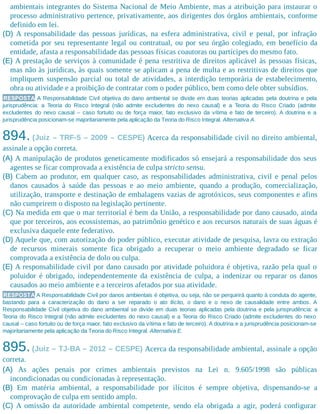ambientais integrantes do Sistema Nacional de Meio Ambiente, mas a atribuição para instaurar o
processo administrativo pertence, privativamente, aos dirigentes dos órgãos ambientais, conforme
definido em lei.
(D) A responsabilidade das pessoas jurídicas, na esfera administrativa, civil e penal, por infração
cometida por seu representante legal ou contratual, ou por seu órgão colegiado, em benefício da
entidade, afasta a responsabilidade das pessoas físicas coautoras ou partícipes do mesmo fato.
(E) A prestação de serviços à comunidade é pena restritiva de direitos aplicável às pessoas físicas,
mas não às jurídicas, às quais somente se aplicam a pena de multa e as restritivas de direitos que
impliquem suspensão parcial ou total de atividades, a interdição temporária de estabelecimento,
obra ou atividade e a proibição de contratar com o poder público, bem como dele obter subsídios.
RESPOSTA A Responsabilidade Civil objetiva do dano ambiental se divide em duas teorias aplicadas pela doutrina e pela
jurisprudência: a Teoria do Risco Integral (não admite excludentes do nexo causal) e a Teoria do Risco Criado (admite
excludentes do nexo causal – caso fortuito ou de força maior, fato exclusivo da vítima e fato de terceiro). A doutrina e a
jurisprudência posicionam-se majoritariamente pela aplicação da Teoria do Risco Integral. Alternativa A.
894. (Juiz – TRF-5 – 2009 – CESPE) Acerca da responsabilidade civil no direito ambiental,
assinale a opção correta.
(A) A manipulação de produtos geneticamente modificados só ensejará a responsabilidade dos seus
agentes se ficar comprovada a existência de culpa stricto sensu.
(B) Cabem ao produtor, em qualquer caso, as responsabilidades administrativa, civil e penal pelos
danos causados à saúde das pessoas e ao meio ambiente, quando a produção, comercialização,
utilização, transporte e destinação de embalagens vazias de agrotóxicos, seus componentes e afins
não cumprirem o disposto na legislação pertinente.
(C) Na medida em que o mar territorial é bem da União, a responsabilidade por dano causado, ainda
que por terceiros, aos ecossistemas, ao patrimônio genético e aos recursos naturais de suas águas é
exclusiva daquele ente federativo.
(D) Aquele que, com autorização do poder público, executar atividade de pesquisa, lavra ou extração
de recursos minerais somente fica obrigado a recuperar o meio ambiente degradado se ficar
comprovada a existência de dolo ou culpa.
(E) A responsabilidade civil por dano causado por atividade poluidora é objetiva, razão pela qual o
poluidor é obrigado, independentemente da existência de culpa, a indenizar ou reparar os danos
causados ao meio ambiente e a terceiros afetados por sua atividade.
RESPOSTA A Responsabilidade Civil por danos ambientais é objetiva, ou seja, não se perquirirá quanto à conduta do agente,
bastando para a caracterização do dano a ser reparado o ato ilícito, o dano e o nexo de causalidade entre ambos. A
Responsabilidade Civil objetiva do dano ambiental se divide em duas teorias aplicadas pela doutrina e pela jurisprudência: a
Teoria do Risco Integral (não admite excludentes do nexo causal) e a Teoria do Risco Criado (admite excludentes do nexo
causal – caso fortuito ou de força maior, fato exclusivo da vítima e fato de terceiro). A doutrina e a jurisprudência posicionam-se
majoritariamente pela aplicação da Teoria do Risco Integral. Alternativa E.
895.(Juiz – TJ-BA – 2012 – CESPE) Acerca da responsabilidade ambiental, assinale a opção
correta.
(A) As ações penais por crimes ambientais previstos na Lei n. 9.605/1998 são públicas
incondicionadas ou condicionadas à representação.
(B) Em matéria ambiental, a responsabilidade por ilícitos é sempre objetiva, dispensando-se a
comprovação de culpa em sentido amplo.
(C) A omissão da autoridade ambiental competente, sendo ela obrigada a agir, poderá configurar
 