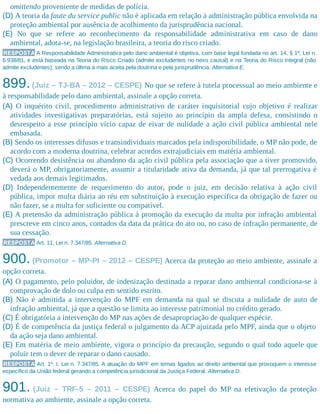 omittendo proveniente de medidas de polícia.
(D) A teoria da faute du service public não é aplicada em relação à administração pública envolvida na
proteção ambiental por ausência de acolhimento da jurisprudência nacional.
(E) No que se refere ao reconhecimento da responsabilidade administrativa em caso de dano
ambiental, adota-se, na legislação brasileira, a teoria do risco criado.
RESPOSTA A Responsabilidade Administrativa pelo dano ambiental é objetiva, com base legal fundada no art. 14, § 1º, Lei n.
6.938/81, e está baseada na Teoria do Risco Criado (admite excludentes no nexo causal) e na Teoria do Risco Integral (não
admite excludentes), sendo a última a mais aceita pela doutrina e pela jurisprudência. Alternativa E.
899.(Juiz – TJ-BA – 2012 – CESPE) No que se refere à tutela processual ao meio ambiente e
à respon​sabilidade pelo dano ambiental, assinale a opção correta.
(A) O inquérito civil, procedimento administrativo de caráter inquisitorial cujo objetivo é realizar
atividades investigativas preparatórias, está sujeito ao princípio da ampla defesa, consistindo o
desrespeito a esse princípio vício capaz de eivar de nulidade a ação civil pública ambiental nele
embasada.
(B) Sendo os interesses difusos e transindividuais marcados pela indisponibilidade, o MP não pode, de
acordo com a moderna doutrina, celebrar acordos extrajudiciais em matéria ambiental.
(C) Ocorrendo desistência ou abandono da ação civil pública pela associação que a tiver promovido,
deverá o MP, obrigatoriamente, assumir a titularidade ativa da demanda, já que tal prerrogativa é
vedada aos demais legitimados.
(D) Independentemente de requerimento do autor, pode o juiz, em decisão relativa à ação civil
pública, impor multa diária ao réu em substituição à execução específica da obrigação de fazer ou
não fazer, se a multa for suficiente ou compatível.
(E) A pretensão da administração pública à promoção da execução da multa por infração ambiental
prescreve em cinco anos, contados da data da prática do ato ou, no caso de infração permanente, de
sua cessação.
RESPOSTA Art. 11, Lei n. 7.347/85. Alternativa D.
900. (Promotor – MP-PI – 2012 – CESPE) Acerca da proteção ao meio ambiente, assinale a
opção correta.
(A) O pagamento, pelo poluidor, de indenização destinada a reparar dano ambiental condiciona-se à
comprovação de dolo ou culpa em sentido estrito.
(B) Não é admitida a intervenção do MPF em demanda na qual se discuta a nulidade de auto de
infração ambiental, já que a questão se limita ao interesse patrimonial no crédito gerado.
(C) É obrigatória a intervenção do MP nas ações de desapropriação de qualquer espécie.
(D) É de competência da justiça federal o julgamento da ACP ajuizada pelo MPF, ainda que o objeto
da ação seja dano ambiental.
(E) Em matéria de meio ambiente, vigora o princípio da precaução, segundo o qual todo aquele que
poluir tem o dever de reparar o dano causado.
RESPOSTA Art. 1º, I, Lei n. 7.347/85. A atuação do MPF em temas ligados ao direito ambiental que provoquem o interesse
específico da União federal gerando a competência jurisdicional da Justiça Federal. Alternativa D.
901. (Juiz – TRF-5 – 2011 – CESPE) Acerca do papel do MP na efetivação da proteção
normativa ao ambiente, assinale a opção correta.
 