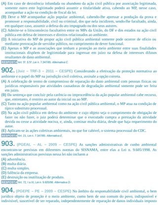 (A) Em caso de desistência infundada ou abandono da ação civil pública por associação legitimada,
somente outro ente legitimado poderá assumir a titularidade ativa, cabendo ao MP, nesse caso,
acompanhar a ação na condição de fiscal da lei.
(B) Deve o MP acompanhar ação popular ambiental, cabendo-lhe apressar a produção da prova e
promover a responsabilidade, civil ou criminal, dos que nela incidirem, sendo-lhe facultado, ainda,
em qualquer caso, assumir a defesa do ato impugnado ou dos seus autores.
(C) Admite-se o litisconsórcio facultativo entre os MPs da União, do DF e dos estados na ação civil
pública em defesa de interesses e direitos relacionados ao ambiente.
(D) A iniciativa do MP de propor ação civil pública ambiental somente pode ocorrer de ofício ou
mediante provocação de servidor público, no cumprimento de dever funcional.
(E) Apenas o MP e as associações que tenham a proteção ao meio ambiente entre suas finalidades
institucionais dispõem de legitimidade para ingressar em juízo na defesa de interesses difusos
resultantes de dano ambiental.
RESPOSTA Art. 5º, § 5º, Lei n. 7.347/85. Alternativa C.
902. (Juiz – TRF-3 – 2011 – CESPE) Considerando a efetivação da proteção normativa ao
ambiente e o papel do MP na jurisdição civil coletiva, assinale a opção correta.
(A) A celebração de termo de compromisso de reparação do dano ambiental com pessoas físicas ou
jurídicas responsáveis por atividades causadoras de degradação ambiental somente pode ser feita
em juízo.
(B) Da sentença que concluir pela carência ou improcedência da ação popular ambiental cabe recurso,
que, entretanto, é restrito ao autor da inicial ou ao MP.
(C) Tanto na ação popular ambiental como na ação civil pública ambiental, o MP atua na condição de
típico substituto processual.
(D) Na ação civil pública em defesa do ambiente e cujo objeto seja o cumprimento de obrigação de
fazer ou não fazer, o juiz poderá determinar que o executado cumpra a prestação da atividade
devida ou cesse a atividade nociva, e, ainda, cominar multa diária, desde que haja requerimento do
autor.
(E) Aplicam-se às ações coletivas ambientais, no que for cabível, o sistema processual do CDC.
RESPOSTA Art. 21, Lei n. 7.347/85. Alternativa E.
903. (PGEAL – AL – 2009 – CESPE) As sanções administrativas de cunho ambiental
encontram-se previstas em diferentes normas do SISNAMA, entre elas a Lei n. 9.605/1998. As
sanções administrativas previstas nessa lei não incluem a
(A) advertência.
(B) multa diária.
(C) multa simples.
(D) falência da empresa.
(E) destruição ou inutilização de produto.
RESPOSTA Art. 72, I a XI, Lei n. 9.605/98. Alternativa D.
904. (PGEPE – PE – 2009 – CESPE) No âmbito da responsabilidade civil ambiental, o bem
jurídico objeto de proteção é o meio ambiente, como bem de uso comum do povo, indisponível e
indivisível, suscetível de ser reparado, independentemente de reparação de danos individuais imposto
 
