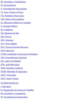 III. Jurisdição e Competência
IV. Procedimento
V. Procedimento Sumaríssimo
VI. Atos, Termos e Prazos
VII. Nulidades Processuais
VIII. Partes e Procuradores
IX. Ministério Público do Trabalho
X. Fazenda Pública
XI. Audiência
XII. Resposta do Réu
XIII. Provas
XIV. Sentença
XV. Coisa Julgada
XVI. Teoria Geral dos Recursos
XVII. Recursos
XVIII. Liquidação e Execução de Sentença
XIX. Procedimentos Especiais
XX. Ação Civil Pública
XXI. Ação Rescisória
XXII. Dissídios Coletivos
XXIII. Mandado de Segurança
XXIV. Prescrição
XXV. Outros Temas
OUTRAS BANCAS
I. Princípios
II. Organização da Justiça do Trabalho
III. Jurisdição e Competência
IV. Procedimento Sumaríssimo
 
