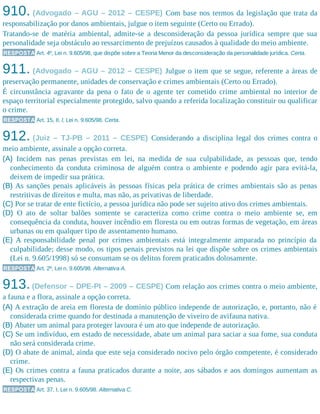 910. (Advogado – AGU – 2012 – CESPE) Com base nos termos da legislação que trata da
responsabilização por danos ambientais, julgue o item seguinte (Certo ou Errado).
Tratando-se de matéria ambiental, admite-se a desconsideração da pessoa jurídica sempre que sua
personalidade seja obstáculo ao ressarcimento de prejuízos causados à qualidade do meio ambiente.
RESPOSTA Art. 4º, Lei n. 9.605/98, que dispõe sobre a Teoria Menor da desconsideração da personalidade jurídica. Certa.
911. (Advogado – AGU – 2012 – CESPE) Julgue o item que se segue, referente a áreas de
preservação permanente, unidades de conservação e crimes ambientais (Certo ou Errado).
É circunstância agravante da pena o fato de o agente ter cometido crime ambiental no interior de
espaço territorial especialmente protegido, salvo quando a referida localização constituir ou qualificar
o crime.
RESPOSTA Art. 15, II, l, Lei n. 9.605/98. Certa.
912. (Juiz – TJ-PB – 2011 – CESPE) Considerando a disciplina legal dos crimes contra o
meio ambiente, assinale a opção correta.
(A) Incidem nas penas previstas em lei, na medida de sua culpabilidade, as pessoas que, tendo
conhecimento da conduta criminosa de alguém contra o ambiente e podendo agir para evitá-la,
deixem de impedir sua prática.
(B) As sanções penais aplicáveis às pessoas físicas pela prática de crimes ambientais são as penas
restritivas de direitos e multa, mas não, as privativas de liberdade.
(C) Por se tratar de ente fictício, a pessoa jurídica não pode ser sujeito ativo dos crimes ambientais.
(D) O ato de soltar balões somente se caracteriza como crime contra o meio ambiente se, em
consequência da conduta, houver incêndio em floresta ou em outras formas de vegetação, em áreas
urbanas ou em qualquer tipo de assentamento humano.
(E) A responsabilidade penal por crimes ambientais está integralmente amparada no princípio da
culpabilidade; desse modo, os tipos penais previstos na lei que dispõe sobre os crimes ambientais
(Lei n. 9.605/1998) só se consumam se os delitos forem praticados dolosamente.
RESPOSTA Art. 2º, Lei n. 9.605/98. Alternativa A.
913.(Defensor – DPE-PI – 2009 – CESPE) Com relação aos crimes contra o meio ambiente,
a fauna e a flora, assinale a opção correta.
(A) A extração de areia em floresta de domínio público independe de autorização, e, portanto, não é
considerada crime quando for destinada a manutenção de viveiro de avifauna nativa.
(B) Abater um animal para proteger lavoura é um ato que independe de autorização.
(C) Se um indivíduo, em estado de necessidade, abate um animal para saciar a sua fome, sua conduta
não será considerada crime.
(D) O abate de animal, ainda que este seja considerado nocivo pelo órgão competente, é considerado
crime.
(E) Os crimes contra a fauna praticados durante a noite, aos sábados e aos domingos aumentam as
respectivas penas.
RESPOSTA Art. 37, I, Lei n. 9.605/98. Alternativa C.
 