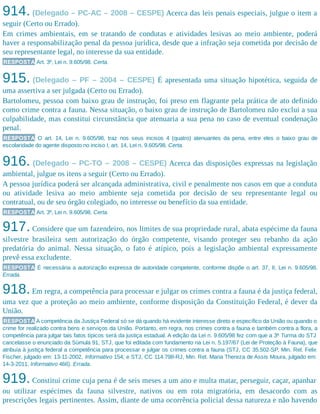 914. (Delegado – PC-AC – 2008 – CESPE) Acerca das leis penais especiais, julgue o item a
seguir (Certo ou Errado).
Em crimes ambientais, em se tratando de condutas e atividades lesivas ao meio ambiente, poderá
haver a responsabilização penal da pessoa jurídica, desde que a infração seja cometida por decisão de
seu representante legal, no interesse da sua entidade.
RESPOSTA Art. 3º, Lei n. 9.605/98. Certa.
915. (Delegado – PF – 2004 – CESPE) É apresentada uma situação hipotética, seguida de
uma assertiva a ser julgada (Certo ou Errado).
Bartolomeu, pessoa com baixo grau de instrução, foi preso em flagrante pela prática de ato definido
como crime contra a fauna. Nessa situação, o baixo grau de instrução de Bartolomeu não exclui a sua
culpabilidade, mas constitui circunstância que atenuaria a sua pena no caso de eventual condenação
penal.
RESPOSTA O art. 14, Lei n. 9.605/98, traz nos seus incisos 4 (quatro) atenuantes da pena, entre eles o baixo grau de
escolaridade do agente disposto no inciso I, art. 14, Lei n. 9.605/98. Certa.
916. (Delegado – PC-TO – 2008 – CESPE) Acerca das disposições expressas na legislação
ambiental, julgue os itens a seguir (Certo ou Errado).
A pessoa jurídica poderá ser alcançada administrativa, civil e penalmente nos casos em que a conduta
ou atividade lesiva ao meio ambiente seja cometida por decisão de seu representante legal ou
contratual, ou de seu órgão colegiado, no interesse ou benefício da sua entidade.
RESPOSTA Art. 3º, Lei n. 9.605/98. Certa.
917.Considere que um fazendeiro, nos limites de sua propriedade rural, abata espécime da fauna
silvestre brasileira sem autorização do órgão competente, visando proteger seu rebanho da ação
predatória do animal. Nessa situação, o fato é atípico, pois a legislação ambiental expressamente
prevê essa excludente.
RESPOSTA É necessária a autorização expressa de autoridade competente, conforme dispõe o art. 37, II, Lei n. 9.605/98.
Errada.
918.Em regra, a competência para processar e julgar os crimes contra a fauna é da justiça federal,
uma vez que a proteção ao meio ambiente, conforme disposição da Constituição Federal, é dever da
União.
RESPOSTA A competência da Justiça Federal só se dá quando há evidente interesse direto e específico da União ou quando o
crime for realizado contra bens e serviços da União. Portanto, em regra, nos crimes contra a fauna e também contra a flora, a
competência para julgar tais fatos típicos será da justiça estadual. A edição da Lei n. 9.605/98 fez com que a 3ª Turma do STJ
cancelasse o enunciado da Súmula 91, STJ, que foi editada com fundamento na Lei n. 5.197/67 (Lei de Proteção à Fauna), que
atribuía à justiça federal a competência para processar e julgar os crimes contra a fauna (STJ, CC 35.502-SP, Min. Rel. Felix
Fischer, julgado em: 13-11-2002, Informativo 154, e STJ, CC 114.798-RJ, Min. Rel. Maria Thereza de Assis Moura, julgado em:
14-3-2011, Informativo 466). Errada.
919.Constitui crime cuja pena é de seis meses a um ano e multa matar, perseguir, caçar, apanhar
ou utilizar espécimes da fauna silvestre, nativos ou em rota migratória, em desacordo com as
prescrições legais pertinentes. Assim, diante de uma ocorrência policial dessa natureza e não havendo
 