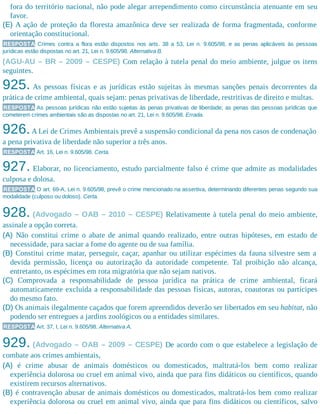 fora do território nacional, não pode alegar arrependimento como circunstância atenuante em seu
favor.
(E) A ação de proteção da floresta amazônica deve ser realizada de forma fragmentada, conforme
orientação constitucional.
RESPOSTA Crimes contra a flora estão dispostos nos arts. 38 a 53, Lei n. 9.605/98, e as penas aplicáveis às pessoas
jurídicas estão dispostas no art. 21, Lei n. 9.605/98. Alternativa B.
(AGU-AU – BR – 2009 – CESPE) Com relação à tutela penal do meio ambiente, julgue os itens
seguintes.
925. As pessoas físicas e as jurídicas estão sujeitas às mesmas sanções penais decorrentes da
prática de crime ambiental, quais sejam: penas privativas de liberdade, restritivas de direito e multas.
RESPOSTA As pessoas jurídicas não estão sujeitas às penas privativas de liberdade; as penas das pessoas jurídicas que
cometerem crimes ambientais são as dispostas no art. 21, Lei n. 9.605/98. Errada.
926.A Lei de Crimes Ambientais prevê a suspensão condicional da pena nos casos de condenação
a pena privativa de liberdade não superior a três anos.
RESPOSTA Art. 16, Lei n. 9.605/98. Certa.
927. Elaborar, no licenciamento, estudo parcialmente falso é crime que admite as modalidades
culposa e dolosa.
RESPOSTA O art. 69-A, Lei n. 9.605/98, prevê o crime mencionado na assertiva, determinando diferentes penas segundo sua
modalidade (culposo ou doloso). Certa.
928. (Advogado – OAB – 2010 – CESPE) Relativamente à tutela penal do meio ambiente,
assinale a opção correta.
(A) Não constitui crime o abate de animal quando realizado, entre outras hipóteses, em estado de
necessidade, para saciar a fome do agente ou de sua família.
(B) Constitui crime matar, perseguir, caçar, apanhar ou utilizar espécimes da fauna silvestre sem a
devida permissão, licença ou autorização da autoridade competente. Tal proibição não alcança,
entretanto, os espécimes em rota migratória que não sejam nativos.
(C) Comprovada a responsabilidade de pessoa jurídica na prática de crime ambiental, ficará
automaticamente excluída a responsabilidade das pessoas físicas, autoras, coautoras ou partícipes
do mesmo fato.
(D) Os animais ilegalmente caçados que forem apreendidos deverão ser libertados em seu habitat, não
podendo ser entregues a jardins zoológicos ou a entidades similares.
RESPOSTA Art. 37, I, Lei n. 9.605/98. Alternativa A.
929. (Advogado – OAB – 2009 – CESPE) De acordo com o que estabelece a legislação de
combate aos crimes ambientais,
(A) é crime abusar de animais domésticos ou domesticados, maltratá-los bem como realizar
experiência dolorosa ou cruel em animal vivo, ainda que para fins didáticos ou científicos, quando
existirem recursos alternativos.
(B) é contravenção abusar de animais domésticos ou domesticados, maltratá-los bem como realizar
experiência dolorosa ou cruel em animal vivo, ainda que para fins didáticos ou científicos, salvo
 