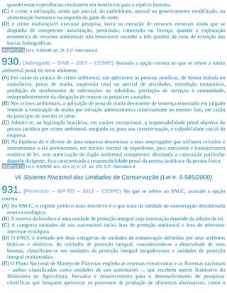quando estas experiências resultarem em benefícios para a espécie humana.
(C) é crime a utilização, ainda que parcial, do carboidrato, natural ou geneticamente modificado, na
alimentação humana e na engorda do gado de corte.
(D) é crime inafiançável executar pesquisa, lavra ou extração de recursos minerais ainda que se
disponha de competente autorização, permissão, concessão ou licença, quando a exploração
econômica de recursos ambientais não renováveis exceder a três quintos da zona de extração das
bacias hidrográficas.
RESPOSTA Lei n. 9.605/98, art. 32, § 1º. Alternativa A.
930. (Advogado – OAB – 2007 – CESPE) Assinale a opção correta no que se refere à tutela
ambiental penal do meio ambiente.
(A) Em razão da prática de crime ambiental, são aplicáveis às pessoas jurídicas, de forma isolada ou
cumulativa, penas de multa, suspensão total ou parcial de atividades, interdição temporária,
proibição de recebimento de subvenções ou subsídios, prestação de serviços à comunidade,
independentemente da obrigação de reparar os prejuízos causados.
(B) Nos crimes ambientais, a aplicação de pena de multa decorrente de sentença transitada em julgado
impede a cominação de multa por infração administrativa relativamente ao mesmo fato, em razão
do princípio do non bis in idem.
(C) Admite-se, na legislação brasileira, em caráter excepcional, a responsabilidade penal objetiva da
pessoa jurídica por crime ambiental, exigindo-se, para sua caracterização, a culpabilidade social da
empresa.
(D) Na hipótese de o diretor de uma empresa determinar a seus empregados que utilizem veículos e
instrumentos a ela pertencentes, em horário normal de expediente, para extraírem e transportarem
madeira de lei, sem autorização do órgão ambiental competente, destinada a construção particular
daquele dirigente, fica caracterizada a responsabilidade penal da pessoa jurídica e da pessoa física.
RESPOSTA Lei n. 9.605/98, arts. 21 e 22, e; CF, art. 225, § 3º. Alternativa A.
VI. Sistema Nacional das Unidades de Conservação (Lei n. 9.985/2000)
931. (Promotor – MP-TO – 2012 – CESPE) No que se refere ao SNUC, assinale a opção
correta.
(A) No SNUC, o regime jurídico mais restritivo é o que trata da unidade de conservação denominada
reserva ecológica.
(B) A reserva da biosfera é uma unidade de proteção integral cuja instituição depende da edição de lei.
(C) A categoria unidades de uso sustentável inclui área de proteção ambiental e área de relevante
interesse ecológico.
(D) O SNUC é formado por duas categorias de unidades de conservação definidas por seus atributos
bióticos e abióticos. As unidades de proteção integral, considerando-se a diversidade de seus
biomas, classificam-se em unidades de proteção integral megadiversas e unidades de proteção
integral multimodais.
(E) O Plano Nacional de Manejo de Florestas engloba as reservas extrativistas e as florestas nacionais
– ambas classificadas como unidades de uso sustentável –, que recebem aporte financeiro do
Ministério da Agricultura, Pecuária e Abastecimento para o desenvolvimento de pesquisas
científicas que busquem aprimorar os processos de produção de alimentos alternativos, como o
 
