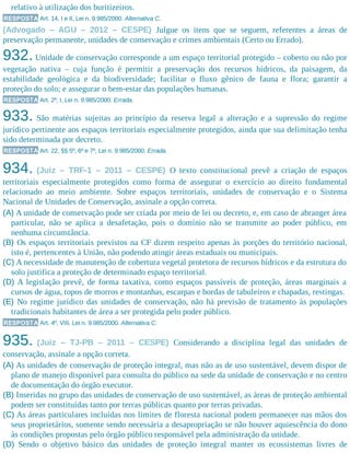 relativo à utilização dos buritizeiros.
RESPOSTA Art. 14, I e II, Lei n. 9.985/2000. Alternativa C.
(Advogado – AGU – 2012 – CESPE) Julgue os itens que se seguem, referentes a áreas de
preservação permanente, unidades de conservação e crimes ambientais (Certo ou Errado).
932. Unidade de conservação corresponde a um espaço territorial protegido – coberto ou não por
vegetação nativa – cuja função é permitir a preservação dos recursos hídricos, da paisagem, da
estabilidade geológica e da biodiversidade; facilitar o fluxo gênico de fauna e flora; garantir a
proteção do solo; e assegurar o bem-estar das populações humanas.
RESPOSTA Art. 2º, I, Lei n. 9.985/2000. Errada.
933. São matérias sujeitas ao princípio da reserva legal a alteração e a supressão do regime
jurídico pertinente aos espaços territoriais especialmente protegidos, ainda que sua delimitação tenha
sido determinada por decreto.
RESPOSTA Art. 22, §§ 5º, 6º e 7º, Lei n. 9.985/2000. Errada.
934. (Juiz – TRF-1 – 2011 – CESPE) O texto constitucional prevê a criação de espaços
territoriais especialmente protegidos como forma de assegurar o exercício ao direito fundamental
relacionado ao meio ambiente. Sobre espaços territoriais, unidades de conservação e o Sistema
Nacional de Unidades de Conservação, assinale a opção correta.
(A) A unidade de conservação pode ser criada por meio de lei ou decreto, e, em caso de abranger área
particular, não se aplica a desafetação, pois o domínio não se transmite ao poder público, em
nenhuma circunstância.
(B) Os espaços territoriais previstos na CF dizem respeito apenas às porções do território nacional,
isto é, pertencentes à União, não podendo atingir áreas estaduais ou municipais.
(C) A necessidade de manutenção de cobertura vegetal protetora de recursos hídricos e da estrutura do
solo justifica a proteção de determinado espaço territorial.
(D) A legislação prevê, de forma taxativa, como espaços passíveis de proteção, áreas marginais a
cursos de água, topos de morros e montanhas, escarpas e bordas de tabuleiros e chapadas, restingas.
(E) No regime jurídico das unidades de conservação, não há previsão de tratamento às populações
tradicionais habitantes de área a ser protegida pelo poder público.
RESPOSTA Art. 4º, VIII, Lei n. 9.985/2000. Alternativa C.
935. (Juiz – TJ-PB – 2011 – CESPE) Considerando a disciplina legal das unidades de
conservação, assinale a opção correta.
(A) As unidades de conservação de proteção integral, mas não as de uso sustentável, devem dispor de
plano de manejo disponível para consulta do público na sede da unidade de conservação e no centro
de documentação do órgão executor.
(B) Inseridas no grupo das unidades de conservação de uso sustentável, as áreas de proteção ambiental
podem ser constituídas tanto por terras públicas quanto por terras privadas.
(C) As áreas particulares incluídas nos limites de floresta nacional podem permanecer nas mãos dos
seus proprietários, somente sendo necessária a desapropriação se não houver aquiescência do dono
às condições propostas pelo órgão público responsável pela administração da unidade.
(D) Sendo o objetivo básico das unidades de proteção integral manter os ecossistemas livres de
 