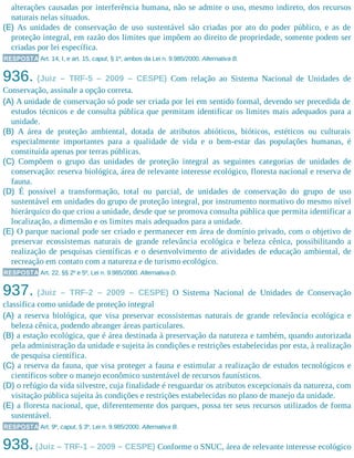 alterações causadas por interferência humana, não se admite o uso, mesmo indireto, dos recursos
naturais nelas situados.
(E) As unidades de conservação de uso sustentável são criadas por ato do poder público, e as de
proteção integral, em razão dos limites que impõem ao direito de propriedade, somente podem ser
criadas por lei específica.
RESPOSTA Art. 14, I, e art. 15, caput, § 1º, ambos da Lei n. 9.985/2000. Alternativa B.
936. (Juiz – TRF-5 – 2009 – CESPE) Com relação ao Sistema Nacional de Unidades de
Conservação, assinale a opção correta.
(A) A unidade de conservação só pode ser criada por lei em sentido formal, devendo ser precedida de
estudos técnicos e de consulta pública que permitam identificar os limites mais adequados para a
unidade.
(B) A área de proteção ambiental, dotada de atributos abióticos, bióticos, estéticos ou culturais
especialmente importantes para a qualidade de vida e o bem-estar das populações humanas, é
constituída apenas por terras públicas.
(C) Compõem o grupo das unidades de proteção integral as seguintes categorias de unidades de
conservação: reserva biológica, área de relevante interesse ecológico, floresta nacional e reserva de
fauna.
(D) É possível a transformação, total ou parcial, de unidades de conservação do grupo de uso
sustentável em unidades do grupo de proteção integral, por instrumento normativo do mesmo nível
hierárquico do que criou a unidade, desde que se promova consulta pública que permita identificar a
localização, a dimensão e os limites mais adequados para a unidade.
(E) O parque nacional pode ser criado e permanecer em área de domínio privado, com o objetivo de
preservar ecossistemas naturais de grande relevância ecológica e beleza cênica, possibilitando a
realização de pesquisas científicas e o desenvolvimento de atividades de educação ambiental, de
recreação em contato com a natureza e de turismo ecológico.
RESPOSTA Art. 22, §§ 2º e 5º, Lei n. 9.985/2000. Alternativa D.
937. (Juiz – TRF-2 – 2009 – CESPE) O Sistema Nacional de Unidades de Conservação
classifica como unidade de proteção integral
(A) a reserva biológica, que visa preservar ecossistemas naturais de grande relevância ecológica e
beleza cênica, podendo abranger áreas particulares.
(B) a estação ecológica, que é área destinada à preservação da natureza e também, quando autorizada
pela administração da unidade e sujeita às condições e restrições estabelecidas por esta, à realização
de pesquisa científica.
(C) a reserva da fauna, que visa proteger a fauna e estimular a realização de estudos tecnológicos e
científicos sobre o manejo econômico sustentável de recursos faunísticos.
(D) o refúgio da vida silvestre, cuja finalidade é resguardar os atributos excepcionais da natureza, com
visitação pública sujeita às condições e restrições estabelecidas no plano de manejo da unidade.
(E) a floresta nacional, que, diferentemente dos parques, possa ter seus recursos utilizados de forma
sustentável.
RESPOSTA Art. 9º, caput, § 3º, Lei n. 9.985/2000. Alternativa B.
938.(Juiz – TRF-1 – 2009 – CESPE) Conforme o SNUC, área de relevante interesse ecológico
 