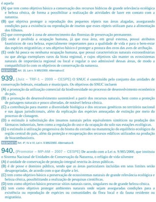 é aquela
(A) que tem como objetivo básico a conservação dos recursos hídricos de grande relevância ecológica
e beleza cênica, de forma a possibilitar a realização de atividades de lazer em contato com a
natureza.
(B) que objetiva proteger a reprodução dos pequenos répteis nas áreas alagadas, assegurando
condições para a existência ou reprodução de insetos que esses répteis utilizam para a alimentação
dos filhotes.
(C) que corresponde à zona de amortecimento das florestas de preservação permanente.
(D) onde é proibida a ocupação humana, já que essa área, em geral extensa, possui atributos
faunísticos de rara beleza, especialmente importantes para a qualidade de vida e para o bem-estar
das espécies migratórias; e seu objetivo básico é proteger a postura dos ovos das aves de arribação.
(E) onde há pouca ou nenhuma ocupação humana, que possui características naturais extraordinárias
ou que abriga exemplares raros da biota regional, e cujos objetivos são manter os ecossistemas
naturais de importância regional ou local e regular o uso admissível dessas áreas, de modo a
compatibilizá-lo com os objetivos de conservação da natureza.
RESPOSTA Art. 16, Lei n. 9.985/2000. Alternativa E.
939. (Juiz – TRF-1 – 2009 – CESPE) O SNUC é constituído pelo conjunto das unidades de
conservação federais, estaduais e municipais. Os objetivos do SNUC incluem
(A) a promoção da utilização comercial da biodiversidade no processo de desenvolvimento econômico
do país.
(B) a promoção do desenvolvimento sustentável a partir dos recursos naturais, bem como a proteção
de paisagens naturais e pouco alteradas, de notável beleza cênica.
(C) a contribuição para manter a diversidade biológica e dos recursos genéticos no território nacional
e nas águas jurisdicionais, além da replicação das espécies ameaçadas de extinção por meio do
processo de clonagem.
(D) o estímulo à substituição dos insumos naturais pelos equivalentes sintéticos na produção dos
fármacos industriais, bem como a regulação do uso e da ocupação do solo nas estações ecológicas.
(E) o estímulo à utilização progressiva do bioma do cerrado na manutenção do equilíbrio ecológico da
região central do país, além da proteção e recuperação dos recursos edáficos utilizados na produção
de biocombustíveis.
RESPOSTA Art. 4º, IV e VI, Lei n. 9.985/2000. Alternativa B.
940.(Promotor – MP-AM – 2007 – CESPE) De acordo com a Lei n. 9.985/2000, que instituiu
o Sistema Nacional de Unidades de Conservação da Natureza, o refúgio de vida silvestre
(A) é unidade de conservação de proteção integral restrita às áreas públicas.
(B) é de posse e domínio público, sendo que as áreas particulares incluídas em seus limites serão
desapropriadas, de acordo com o que dispõe a lei.
(C) tem como objetivo básico a preservação de ecossistemas naturais de grande relevância ecológica e
beleza cênica, possibilitando a realização de pesquisas científicas.
(D) tem como objetivo básico preservar sítios naturais raros, singulares ou de grande beleza cênica.
(E) tem como objetivo proteger ambientes naturais onde sejam asseguradas condições para a
existência ou reprodução de espécies ou comunidades da flora local e da fauna residente ou
migratória.
 