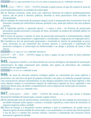 RESPOSTA II (art. 15, caput, parte final) e III (art. 15, § 1º), ambos os dispositivos da Lei n. 9.985/2000. Alternativa D.
944.(Juiz – TRF-3 – 2011 – CESPE) Assinale a opção correta, no que diz respeito às áreas de
preservação permanente e às unidades de conservação.
(A) As florestas nacionais, como áreas com coberturas florestais de espécies predominantemente
nativas, são de posse e domínio públicos, devendo as áreas particulares nelas incluídas ser
desapropriadas.
(B) As unidades de conservação de proteção integral visam à manutenção dos ecossistemas livres de
alterações causadas por interferência humana, proibido o uso, ainda que indireto, dos seus atributos
naturais.
(C) A legislação permite a supressão parcial – e nunca a total – de florestas de preservação
permanente quando necessária à execução de obras, atividades ou projetos de utilidade pública ou
interesse social.
(D) O acesso de pessoas e animais às áreas de preservação permanente é terminantemente vedado,
como forma de não comprometer a regeneração e a manutenção, a longo prazo, da vegetação nativa.
(E) Considera-se área de preservação permanente a localizada no interior de propriedade ou posse
rural, necessária ao uso sustentável dos recursos naturais, à conservação e reabilitação dos
processos ecológicos, à conservação da biodiversidade e ao abrigo e proteção de fauna e flora
nativas.
RESPOSTA Art. 17, caput, § 1º, Lei n. 9.985/2000. Alternativa A.
(AGU-PF – BR – 2010 – CESPE) Julgue os itens a seguir, no que se refere ao meio ambiente
(Certo ou Errado).
945.A pesquisa científica a ser desenvolvida nas reservas biológicas não depende de autorização
administrativa do órgão responsável pela unidade, mas apenas da observância das condições
estabelecidas em regulamento.
RESPOSTA Art. 10, § 3º, Lei n. 9.985/2000. Errada.
946. As áreas de relevante interesse ecológico podem ser constituídas por terras públicas e
particulares, em uma área em geral de pequena extensão, com pouca ou nenhuma ocupação humana,
com características naturais extraordinárias ou que abrigue exemplares raros da biota regional, e têm
como objetivo manter os ecossistemas naturais de importância regional ou local, regulando o uso
admissível dessas áreas, de modo a compatibilizá-lo com os objetivos de conservação da natureza.​
RESPOSTA Art. 16, caput, Lei n. 9.985/2000. Certa.
947. (Advogado – OAB – 2008 – CESPE) De acordo com a lei que institui o Sistema
Nacional de Unidades de Conservação, assinale a opção correta.
(A) Na denominada zona de amortecimento, localizada no interior de uma unidade de conservação, as
atividades humanas estão sujeitas a normas e restrições específicas, como forma de minimizar os
impactos negativos sobre a unidade.
(B) Plano de manejo é o documento técnico mediante o qual se estabelecem, de acordo com os
objetivos gerais de uma unidade de conservação, o seu zoneamento e as normas que devem presidir
o uso da área e o manejo dos recursos naturais, inclusive a implantação das estruturas físicas
necessárias à gestão da unidade.
 