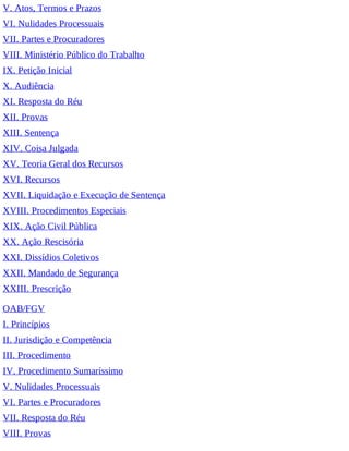 V. Atos, Termos e Prazos
VI. Nulidades Processuais
VII. Partes e Procuradores
VIII. Ministério Público do Trabalho
IX. Petição Inicial
X. Audiência
XI. Resposta do Réu
XII. Provas
XIII. Sentença
XIV. Coisa Julgada
XV. Teoria Geral dos Recursos
XVI. Recursos
XVII. Liquidação e Execução de Sentença
XVIII. Procedimentos Especiais
XIX. Ação Civil Pública
XX. Ação Rescisória
XXI. Dissídios Coletivos
XXII. Mandado de Segurança
XXIII. Prescrição
OAB/FGV
I. Princípios
II. Jurisdição e Competência
III. Procedimento
IV. Procedimento Sumaríssimo
V. Nulidades Processuais
VI. Partes e Procuradores
VII. Resposta do Réu
VIII. Provas
 