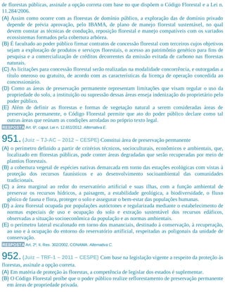 de florestas públicas, assinale a opção correta com base no que dispõem o Código Florestal e a Lei n.
11.284/2006.
(A) Assim como ocorre com as florestas de domínio público, a exploração das de domínio privado
depende de prévia aprovação, pelo IBAMA, de plano de manejo florestal sustentável, no qual
devem constar as técnicas de condução, reposição florestal e manejo compatíveis com os variados
ecossistemas formados pela cobertura arbórea.
(B) É facultado ao poder público firmar contratos de concessão florestal com terceiros cujos objetivos
sejam a exploração de produtos e serviços florestais, o acesso ao patrimônio genético para fins de
pesquisa e a comercialização de créditos decorrentes da emissão evitada de carbono nas florestas
naturais.
(C) As licitações para concessão florestal serão realizadas na modalidade concorrência, e outorgadas a
título oneroso ou gratuito, de acordo com as características da licença de operação concedida ao
concessionário.
(D) Como as áreas de preservação permanente representam limitações que visam regular o uso da
propriedade do solo, a instituição ou supressão dessas áreas enseja indenização do proprietário pelo
poder público.
(E) Além de definir as florestas e formas de vegetação natural a serem consideradas áreas de
preservação permanente, o Código Florestal permite que ato do poder público declare como tal
outras áreas que reúnam as condições arroladas no próprio texto legal.
RESPOSTA Art. 6º, caput, Lei n. 12.651/2012. Alternativa E.
951.(Juiz – TJ-AC – 2012 – CESPE) Constitui área de preservação permanente
(A) o perímetro definido a partir de critérios técnicos, socioculturais, econômicos e ambientais, que,
localizado em florestas públicas, pode conter áreas degradadas que serão recuperadas por meio de
plantios florestais.
(B) a cobertura vegetal de espécies nativas demarcada em torno das estações ecológicas com vistas à
proteção dos recursos faunísticos e ao desenvolvimento socioambiental das comunidades
tradicionais.
(C) a área marginal ao redor do reservatório artificial e suas ilhas, com a função ambiental de
preservar os recursos hídricos, a paisagem, a estabilidade geológica, a biodiversidade, o fluxo
gênico de fauna e flora, proteger o solo e assegurar o bem-estar das populações humanas.
(D) a área florestal ocupada por populações autóctones e regularizada mediante o estabelecimento de
normas especiais de uso e ocupação do solo e extração sustentável dos recursos edáficos,
observadas a situação socioeconômica da população e as normas ambientais.
(E) o perímetro lateral escalonado em torno dos mananciais, destinado à conservação, à recuperação,
ao uso e à ocupação do entorno do reservatório artificial, respeitadas as poligonais da unidade de
conservação.
RESPOSTA Art. 2º, II, Res. 302/2002, CONAMA. Alternativa C.
952.(Juiz – TRF-1 – 2011 – CESPE) Com base na legislação vigente a respeito da proteção às
florestas, assinale a opção correta.
(A) Em matéria de proteção às florestas, a competência de legislar dos estados é suplementar.
(B) O Código Florestal proíbe que o poder público realize reflorestamento de preservação permanente
em áreas de propriedade privada.
 