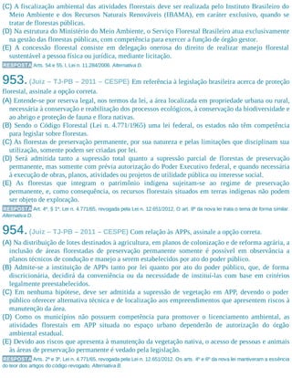 (C) A fiscalização ambiental das atividades florestais deve ser realizada pelo Instituto Brasileiro do
Meio Ambiente e dos Recursos Naturais Renováveis (IBAMA), em caráter exclusivo, quando se
tratar de florestas públicas.
(D) Na estrutura do Ministério do Meio Ambiente, o Serviço Florestal Brasileiro atua exclusivamente
na gestão das florestas públicas, com competência para exercer a função de órgão gestor.
(E) A concessão florestal consiste em delegação onerosa do direito de realizar manejo florestal
sustentável a pessoa física ou jurídica, mediante licitação.
RESPOSTA Arts. 54 e 55, I, Lei n. 11.284/2006. Alternativa D.
953.(Juiz – TJ-PB – 2011 – CESPE) Em referência à legislação brasileira acerca de proteção
florestal, assinale a opção correta.
(A) Entende-se por reserva legal, nos termos da lei, a área localizada em propriedade urbana ou rural,
necessária à conservação e reabilitação dos processos ecológicos, à conservação da biodiversidade e
ao abrigo e proteção de fauna e flora nativas.
(B) Sendo o Código Florestal (Lei n. 4.771/1965) uma lei federal, os estados não têm competência
para legislar sobre florestas.
(C) As florestas de preservação permanente, por sua natureza e pelas limitações que disciplinam sua
utilização, somente podem ser criadas por lei.
(D) Será admitida tanto a supressão total quanto a supressão parcial de florestas de preservação
permanente, mas somente com prévia autorização do Poder Executivo federal, e quando necessária
à execução de obras, planos, atividades ou projetos de utilidade pública ou interesse social.
(E) As florestas que integram o patrimônio indígena sujeitam-se ao regime de preservação
permanente, e, como consequência, os recursos florestais situados em terras indígenas não podem
ser objeto de exploração.
RESPOSTA Art. 4º, § 1º, Lei n. 4.771/65, revogada pela Lei n. 12.651/2012. O art. 8º da nova lei trata o tema de forma similar.
Alternativa D.
954.(Juiz – TJ-PB – 2011 – CESPE) Com relação às APPs, assinale a opção correta.
(A) Na distribuição de lotes destinados à agricultura, em planos de colonização e de reforma agrária, a
inclusão de áreas florestadas de preservação permanente somente é possível em observância a
planos técnicos de condução e manejo a serem estabelecidos por ato do poder público.
(B) Admite-se a instituição de APPs tanto por lei quanto por ato do poder público, que, de forma
discricionária, decidirá da conveniência ou da necessidade de instituí-las com base em critérios
legalmente preestabelecidos.
(C) Em nenhuma hipótese, deve ser admitida a supressão de vegetação em APP, devendo o poder
público oferecer alternativa técnica e de localização aos empreendimentos que apresentem riscos à
manutenção da área.
(D) Como os municípios não possuem competência para promover o licenciamento ambiental, as
atividades florestais em APP situada no espaço urbano dependerão de autorização do órgão
ambiental estadual.
(E) Devido aos riscos que apresenta à manutenção da vegetação nativa, o acesso de pessoas e animais
às áreas de preservação permanente é vedado pela legislação.
RESPOSTA Arts. 2º e 3º, Lei n. 4.771/65, revogada pela Lei n. 12.651/2012. Os arts. 4º e 6º da nova lei mantiveram a essência
do teor dos artigos do código revogado. Alternativa B.
 