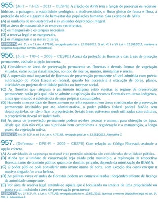 955.(Juiz – TJ-ES – 2011 – CESPE) A criação de APPs tem a função de preservar os recursos
hídricos, a paisagem, a estabilidade geológica, a biodiversidade, o fluxo gênico de fauna e flora, a
proteção do solo e a garantia do bem-estar das populações humanas. São exemplos de APPs
(A) as unidades de uso sustentável e as unidades de proteção integral.
(B) as áreas de mananciais e as reservas extrativistas.
(C) os manguezais e os parques nacionais.
(D) a reserva legal e os manguezais.
(E) os manguezais e as matas ciliares.
RESPOSTA Art. 2º, a e f, Lei n. 4.771/65, revogada pela Lei n. 12.651/2012. O art. 4º, I e VII, Lei n. 12.651/2012, manteve a
resposta da questão correta. Alternativa E.
956. (Juiz – TRF-5 – 2009 – CESPE) Acerca da proteção às florestas e das áreas de proteção
permanente, assinale a opção incorreta.
(A) Consideram-se áreas de preservação permanente as florestas e demais formas de vegetação
situadas, entre outras classificações, no topo de morros, montes, montanhas e serras.
(B) A supressão total ou parcial de florestas de preservação permanente só será admitida com prévia
autorização do Poder Executivo federal, quando for necessária à execução de obras, planos,
atividades ou projetos de utilidade pública ou interesse social.
(C) As florestas que integram o patrimônio indígena estão sujeitas ao regime de preservação
permanente, razão pela qual não se admite a exploração dos recursos florestais em terras indígenas,
ainda que visando a subsistência de suas próprias comunidades.
(D) Havendo a necessidade de florestamento ou reflorestamento em áreas consideradas de preservação
permanente instituídas por ato administrativo, o poder público federal poderá fazê-lo sem
desapropriá-las, se não o fizer o proprietário. Se tais áreas estiverem sendo utilizadas com culturas,
o proprietário deverá ser indenizado.
(E) As áreas de preservação permanente podem receber pessoas e animais para obtenção de água,
desde que isso não exija sua supressão nem comprometa a regeneração e a manutenção, a longo
prazo, da vegetação nativa.
RESPOSTA Art. 3º, § 2º, e art. 3-A, Lei n. 4.771/65, revogada pela Lei n. 12.651/2012. Alternativa C.
957. (Defensor – DPE-PI – 2009 – CESPE) Com relação ao Código Florestal, assinale a
opção correta.
(A) As atividades de segurança nacional e de proteção sanitária são consideradas de utilidade pública.
(B) Ainda que a unidade de conservação seja criada pelo município, a exploração da respectiva
floresta, tanto de domínio público quanto de domínio privado, depende da autorização do IBAMA.
(C) O poder público pode considerar uma árvore imune de corte, com exceção dos casos em que o
motivo alegado for a sua beleza.
(D) As plantas vivas oriundas de florestas podem ser comercializadas independentemente de licença
da autoridade competente.
(E) Por área de reserva legal entende-se aquela que é localizada no interior de uma propriedade ou
posse rural, incluindo a área de preservação permanente.
RESPOSTA Art. 1º, § 2º, IV, a, Lei n. 4.771/65, revogada pela Lei n. 12.651/2012, que traz o mesmo dispositivo legal no art. 3º,
VIII, a. Alternativa A.
 