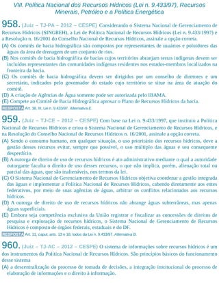 VIII. Política Nacional dos Recursos Hídricos (Lei n. 9.433/97), Recursos
Minerais, Petróleo e a Política Energética
958.(Juiz – TJ-PA – 2012 – CESPE) Considerando o Sistema Nacional de Gerenciamento de
Recursos Hídricos (SINGREH), a Lei de Política Nacional de Recursos Hídricos (Lei n. 9.433/1997) e
a Resolução n. 16/2001 do Conselho Nacional de Recursos Hídricos, assinale a opção correta.
(A) Os comitês de bacia hidrográfica são compostos por representantes de usuários e poluidores das
águas da área de drenagem de um conjunto de rios.
(B) Nos comitês de bacia hidrográfica de bacias cujos territórios abranjam terras indígenas devem ser
incluídos representantes das comunidades indígenas residentes nos estados-membros localizados na
fronteira da bacia.
(C) Os comitês de bacia hidrográfica devem ser dirigidos por um conselho de diretores e um
secretário, indicados pelo governador do estado cujo território se situe na área de atuação do
comitê.
(D) A criação de Agências de Água somente pode ser autorizada pelo IBAMA.
(E) Compete ao Comitê de Bacia Hidrográfica aprovar o Plano de Recursos Hídricos da bacia.
RESPOSTA Art. 38, III, Lei n. 9.433/97. Alternativa E.
959. (Juiz – TJ-CE – 2012 – CESPE) Com base na Lei n. 9.433/1997, que instituiu a Política
Nacional de Recursos Hídricos e criou o Sistema Nacional de Gerenciamento de Recursos Hídricos, e
na Resolução do Conselho Nacional de Recursos Hídricos n. 16/2001, assinale a opção correta.
(A) Sendo o consumo humano, em qualquer situação, o uso prioritário dos recursos hídricos, deve a
gestão desses recursos evitar, sempre que possível, o uso múltiplo das águas e seu consequente
desperdício.
(B) A outorga de direito de uso de recursos hídricos é ato administrativo mediante o qual a autoridade
outorgante faculta o direito de uso desses recursos, o que não implica, porém, alienação total ou
parcial das águas, que são inalienáveis, nos termos da lei.
(C) O Sistema Nacional de Gerenciamento de Recursos Hídricos objetiva coordenar a gestão integrada
das águas e implementar a Política Nacional de Recursos Hídricos, cabendo diretamente aos entes
federativos, por meio de suas agências de águas, arbitrar os conflitos relacionados aos recursos
hídricos.
(D) A outorga de direito de uso de recursos hídricos não abrange águas subterrâneas, mas apenas
águas superficiais.
(E) Embora seja competência exclusiva da União registrar e fiscalizar as concessões de direitos de
pesquisa e exploração de recursos hídricos, o Sistema Nacional de Gerenciamento de Recursos
Hídricos é composto de órgãos federais, estaduais e do DF.
RESPOSTA Art. 11, caput, arts. 13 e 18, todos da Lei n. 9.433/97. Alternativa B.
960.(Juiz – TJ-AC – 2012 – CESPE) O sistema de informações sobre recursos hídricos é um
dos instrumentos da Política Nacional de Recursos Hídricos. São princípios básicos do funcionamento
desse sistema
(A) a descentralização do processo de tomada de decisões, a integração institucional do processo de
elaboração de informações e o direito à informação.
 