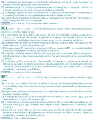 (B) a publicidade das informações, a coordenação unificada do sistema de coleta dos dados e a
descentralização do processo de tomada de decisões.
(C) a descentralização da obtenção e produção de dados e informações, a coordenação unificada do
sistema e a garantia de acesso da sociedade aos dados e informações.
(D) a integração regional na coleta de informações, a centralização administrativa no processo de
sistematização de dados e a transparência do processo de tomada de decisões.
(E) a centralização do processo de coleta de dados, a interdependência na gestão do conhecimento e a
democratização dos veículos de informação.
RESPOSTA Art. 5º, VI, e art. 26, I, II e III, ambos da Lei n. 9.433/97. Alternativa C.
961.(Juiz – TRF-5 – 2011 – CESPE) Considerando as normas relativas aos recursos hídricos e
à mineração, assinale a opção correta.
(A) É competência comum da União, dos estados, do DF e dos municípios registrar, acompanhar e
fiscalizar as concessões de direitos de pesquisa e exploração de recursos minerais em seus
territórios bem como legislar sobre jazidas, minas, outros recursos minerais e metalurgia.
(B) A outorga de direito de uso de recursos hídricos não implica a alienação parcial das águas, que são
inalienáveis, mas o simples direito de seu uso.
(C) De acordo com a CF, é competência comum da União, dos estados, do DF e dos municípios definir
os critérios de outorga dos direitos de uso dos recursos hídricos.
(D) A outorga de uso de recursos hídricos efetiva-se por ato da autoridade pública competente,
contudo, não sendo a água considerada bem suscetível de valor econômico, o seu uso não implica
cobrança.
(E) Os estados, o DF e os municípios têm garantida participação no resultado da exploração de
petróleo ou gás natural existente no respectivo território, exce​tuando-se os existentes em plataforma
continental, no mar territorial ou na zona econômica exclusiva, pois, nessas áreas, os recursos
minerais são considerados bens da União.
RESPOSTA Art. 18, caput, Lei n. 9.433/97. Alternativa B.
962. (Juiz – TRF-3 – 2011 – CESPE) Com relação aos recursos hídricos, assinale a opção
correta.
(A) De acordo com a Política Nacional de Recursos Hídricos, em situações de escassez, o uso dos
recursos hídricos deve restringir-se ao consumo humano, vedada sua utilização para qualquer outra
finalidade.
(B) A água é bem de domínio público, portanto, todo e qualquer uso dos recursos hídricos está sujeito
à outorga pelo poder público.
(C) A outorga de direito de uso de recursos hídricos não implica a alienação das águas, que são
inalienáveis, mas o simples direito de seu uso.
(D) O poder público é apenas o gestor dos recursos hídricos, não lhe sendo facultado cobrar por sua
utilização, visto que a água, elemento que compõe o meio ambiente, não é considerada bem
econômico.
(E) A gestão dos recursos hídricos deve ser centralizada, cabendo ao Ministério do Meio Ambiente
promover a articulação do planejamento de recursos hídricos no âmbito nacional, regional e
estadual, bem como com seus usuários diretos.
RESPOSTA Art. 18, Lei n. 9.433/97. Alternativa C.
 