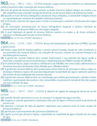 963.(Juiz – TRF-1 – 2011 – CESPE) Assinale a opção correta com referência ao ordenamento
jurídico brasileiro sobre a proteção dos recursos hídricos.
(A) A lei de gestão de recursos hídricos permite ao Poder Executivo federal delegar aos estados e ao
DF competência para conceder outorga de direito de uso de recurso hídrico de domínio da União.
(B) Quando se tratar de bacia hidrográfica situada em terras indígenas, a comunidade indígena deverá
ser representada por membros de entidades ambientais federais.
(C) A CF divide o domínio das águas entre a União e os municípios conforme a localização dos corpos
de água.
(D) As associações intermunicipais de bacias hidrográficas integram o Sistema Nacional de
Gerenciamento de Recursos Hídricos como órgão colegiado.
(E) A atual legislação de gestão de recursos hídricos autoriza os estados a, de forma unilateral,
organizar a cobrança pelo uso dos recursos hídricos.
RESPOSTA Art. 14, § 1º, Lei n. 9.433/97. Alternativa A.
964.(Juiz – TJ-ES – 2011 – CESPE) Acerca dos fundamentos que dão base à PNRH, assinale
a opção correta.
(A) Sendo a água bem de domínio público e recurso natural limitado, dotado de valor econômico, o
uso prioritário dos recursos hídricos, em situações de escassez, consiste no consumo humano e na
dessedentação de animais.
(B) A gestão dos recursos hídricos deve sempre proporcionar o uso múltiplo das águas, sendo o
município a unidade territorial escolhida para a implementação da PNRH e atuação do SNGRH.
(C) O comitê de bacias, órgão consultivo e deliberativo do SNGRH, tem como centro administrativo a
Secretaria Executiva do Instituto Chico Mendes para a Biodiversidade.
(D) A gestão dos recursos hídricos deve proporcionar meios efetivos de prevenção e defesa contra as
mudanças climáticas capazes de ocasionar degeneração na qualidade das águas e perda de aquíferos
decorrentes do uso inadequado dos recursos naturais.
(E) A gestão dos recursos hídricos deve ser centralizada, para melhor gerenciamento, cabendo à União
viabilizar a participação dos usuários e das comunidades no processo de tomada de decisões quanto
aos usos múltiplos da água.
RESPOSTA Art. 1º, I, II e III, Lei n. 9.433/97. Alternativa A.
965. (Juiz – TRF-2 – 2009 – CESPE) É objetivo do regime de outorga do direito de uso de
recursos​
(A) conceder direitos alternativos ao uso, ao consumo e à captação das águas servidas.
(B) assegurar o controle quantitativo e qualitativo dos usos da água e o efetivo exercício do direito de
acesso a ela.
(C) autorizar a extração de água de aquífero subterrâneo para consumo final ou como insumo de
processo produtivo.
(D) aperfeiçoar o aproveitamento dos potenciais hidrelétricos.
(E) regular os usos que alterem o regime, a quantidade ou a qualidade da água existente em um corpo
de água.
RESPOSTA Art. 11, Lei n. 9.433/97. Alternativa B.
 