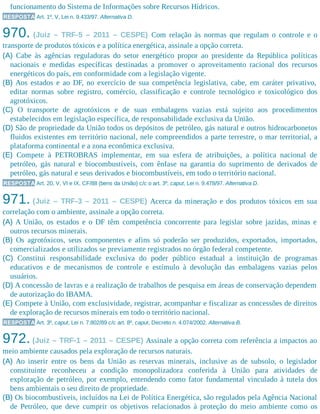 funcionamento do Sistema de Informações sobre Recursos Hídricos.
RESPOSTA Art. 1º, V, Lei n. 9.433/97. Alternativa D.
970. (Juiz – TRF-5 – 2011 – CESPE) Com relação às normas que regulam o controle e o
transporte de produtos tóxicos e a política energética, assinale a opção correta.
(A) Cabe às agências reguladoras do setor energético propor ao presidente da República políticas
nacionais e medidas específicas destinadas a promover o aproveitamento racional dos recursos
energéticos do país, em conformidade com a legislação vigente.
(B) Aos estados e ao DF, no exercício de sua competência legislativa, cabe, em caráter privativo,
editar normas sobre registro, comércio, classificação e controle tecnológico e toxicológico dos
agrotóxicos.
(C) O transporte de agrotóxicos e de suas embalagens vazias está sujeito aos procedimentos
estabelecidos em legislação específica, de responsabilidade exclusiva da União.
(D) São de propriedade da União todos os depósitos de petróleo, gás natural e outros hidrocarbonetos
fluidos existentes em território nacional, nele compreendidos a parte terrestre, o mar territorial, a
plataforma continental e a zona econômica exclusiva.
(E) Compete à PETROBRAS implementar, em sua esfera de atribuições, a política nacional de
petróleo, gás natural e biocombustíveis, com ênfase na garantia do suprimento de derivados de
petróleo, gás natural e seus derivados e biocombustíveis, em todo o território nacional.
RESPOSTA Art. 20, V, VI e IX, CF/88 (bens da União) c/c o art. 3º, caput, Lei n. 9.478/97. Alternativa D.
971. (Juiz – TRF-3 – 2011 – CESPE) Acerca da mineração e dos produtos tóxicos em sua
correlação com o ambiente, assinale a opção correta.
(A) A União, os estados e o DF têm competência concorrente para legislar sobre jazidas, minas e
outros recursos minerais.
(B) Os agrotóxicos, seus componentes e afins só poderão ser produzidos, exportados, importados,
comercializados e utilizados se previamente registrados no órgão federal competente.
(C) Constitui responsabilidade exclusiva do poder público estadual a instituição de programas
educativos e de mecanismos de controle e estímulo à devolução das embalagens vazias pelos
usuários.
(D) A concessão de lavras e a realização de trabalhos de pesquisa em áreas de conservação dependem
de autorização do IBAMA.
(E) Compete à União, com exclusividade, registrar, acompanhar e fiscalizar as concessões de direitos
de exploração de recursos minerais em todo o território nacional.
RESPOSTA Art. 3º, caput, Lei n. 7.802/89 c/c art. 8º, caput, Decreto n. 4.074/2002. Alternativa B.
972. (Juiz – TRF-1 – 2011 – CESPE) Assinale a opção correta com referência a impactos ao
meio ambiente causados pela exploração de recursos naturais.
(A) Ao inserir entre os bens da União as reservas minerais, inclusive as de subsolo, o legislador
constituinte reconheceu a condição monopolizadora conferida à União para atividades de
exploração de petróleo, por exemplo, entendendo como fator fundamental vinculado à tutela dos
bens ambientais o seu direito de propriedade.
(B) Os biocombustíveis, incluídos na Lei de Política Energética, são regulados pela Agência Nacional
de Petróleo, que deve cumprir os objetivos relacionados à proteção do meio ambiente como os
 