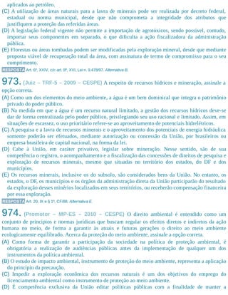 aplicados ao petróleo.
(C) A utilização de áreas naturais para a lavra de minerais pode ser realizada por decreto federal,
estadual ou norma municipal, desde que não comprometa a integridade dos atributos que
justifiquem a proteção das referidas áreas.
(D) A legislação federal vigente não permite a importação de agrotóxicos, sendo possível, contudo,
importar seus componentes em separado, o que dificulta a ação fiscalizadora da administração
pública.
(E) Florestas ou áreas tombadas podem ser modificadas pela exploração mineral, desde que mediante
proposta viável de recuperação total da área, com assinatura de termo de compromisso para o seu
cumprimento.
RESPOSTA Art. 6º, XXIV, c/c art. 8º, XVI, Lei n. 9.478/97. Alternativa B.
973. (Juiz – TRF-5 – 2009 – CESPE) A respeito de recursos hídricos e mineração, assinale a
opção correta.
(A) Como um dos elementos do meio ambiente, a água é um bem dominical que integra o patrimônio
privado do poder público.
(B) Na medida em que a água é um recurso natural limitado, a gestão dos recursos hídricos deve-se
dar de forma centralizada pelo poder público, privilegiando seu uso racional e limitado. Assim, em
situações de escassez, o uso prioritário refere-se ao aproveitamento de potenciais hidrelétricos.
(C) A pesquisa e a lavra de recursos minerais e o aproveitamento dos potenciais de energia hidráulica
somente poderão ser efetuados, mediante autorização ou concessão da União, por brasileiros ou
empresa brasileira de capital nacional, na forma da lei.
(D) Cabe à União, em caráter privativo, legislar sobre mineração. Nesse sentido, são de sua
competência o registro, o acompanhamento e a fiscalização das concessões de direitos de pesquisa e
exploração de recursos minerais, mesmo que situadas no território dos estados, do DF e dos
municípios.
(E) Os recursos minerais, inclusive os do subsolo, são considerados bens da União. No entanto, os
estados, o DF, os municípios e os órgãos da administração direta da União participarão do resultado
da exploração desses minérios localizados em seus territórios, ou receberão compensação financeira
por essa exploração.
RESPOSTA Art. 20, IX e § 1º, CF/88. Alternativa E.
974. (Promotor – MP-ES – 2010 – CESPE) O direito ambiental é entendido como um
conjunto de princípios e normas jurídicas que buscam regular os efeitos diretos e indiretos da ação
humana no meio, de forma a garantir às atuais e futuras gerações o direito ao meio ambiente
ecologicamente equilibrado. Acerca da proteção do meio ambiente, assinale a opção correta.
(A) Como forma de garantir a participação da sociedade na política de proteção ambiental, é
obrigatória a realização de audiências públicas antes da implementação de qualquer um dos
instrumentos da política ambiental.
(B) O estudo de impacto ambiental, instrumento de proteção do meio ambiente, representa a aplicação
do princípio da precaução.
(C) Impedir a exploração econômica dos recursos naturais é um dos objetivos do emprego do
licenciamento ambiental como instrumento de proteção ao meio ambiente.
(D) É competência exclusiva da União editar políticas públicas com a finalidade de manter a
 