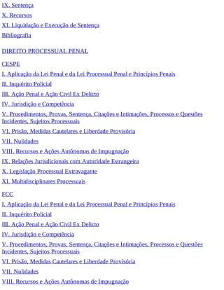 IX. Sentença
X. Recursos
XI. Liquidação e Execução de Sentença
Bibliografia
DIREITO PROCESSUAL PENAL
CESPE
I. Aplicação da Lei Penal e da Lei Processual Penal e Princípios Penais
II. Inquérito Policial
III. Ação Penal e Ação Civil Ex Delicto
IV. Jurisdição e Competência
V. Procedimentos, Provas, Sentença, Citações e Intimações, Processos e Questões
Incidentes, Sujeitos Processuais
VI. Prisão, Medidas Cautelares e Liberdade Provisória
VII. Nulidades
VIII. Recursos e Ações Autônomas de Impugnação
IX. Relações Jurisdicionais com Autoridade Estrangeira
X. Legislação Processual Extravagante
XI. Multidisciplinares Processuais
FCC
I. Aplicação da Lei Penal e da Lei Processual Penal e Princípios Penais
II. Inquérito Policial
III. Ação Penal e Ação Civil Ex Delicto
IV. Jurisdição e Competência
V. Procedimentos, Provas, Sentença, Citações e Intimações, Processos e Questões
Incidentes, Sujeitos Processuais
VI. Prisão, Medidas Cautelares e Liberdade Provisória
VII. Nulidades
VIII. Recursos e Ações Autônomas de Impugnação
 