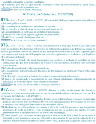 qualidade ambiental e o equilíbrio ecológico.
(E) A cobrança pelo uso da água permite reconhecê-la como um bem econômico e, dessa forma,
incentivar a racionalização do seu uso.
RESPOSTA Art. 1º, I e II, Lei n. 9.433/97. Alternativa E.
IX. Estatuto da Cidade (Lei n. 10.257/2001)
975. (Juiz – TJ-AC – 2012 – CESPE) O Estatuto da Cidade prevê como institutos jurídicos e
políticos da política urbana
(A) a contribuição de melhoria e o tombamento de imóveis.
(B) a preempção e o plano de desenvolvimento econômico e social.
(C) a desapropriação e a instituição de unidades de conservação.
(D) o direito de superfície e a gestão orçamentária participativa.
(E) o IPTU e a concessão do direito real de uso.
RESPOSTA Art. 4º, V, a e e, Lei n. 10.257/2001. Alternativa C.
976.(Juiz – TJ-PA – 2012 – CESPE) Considerando que o município A, com 30.000 habitantes
e sem plano diretor, decida utilizar instrumentos de política urbana previstos no Estatuto da Cidade ao
detectar que diversos imóveis localizados em seu perímetro urbano não são utilizados, o que configura
claro desrespeito à função social de propriedade, assinale a opção correta, com base no que dispõem a
CF e o Estatuto da Cidade.
(A) O Estatuto da Cidade não prevê instrumentos que auxiliem a melhoria da qualidade de vida
urbana, razão por que deve o município, ao elaborar o seu plano diretor, incluir um item específico
a esse respeito.
(B) O referido município deve elaborar plano diretor.
(C) O plano diretor, instrumento básico da política de desenvolvimento urbano, deve ser revisto a cada
vinte anos.
(D) A edificação compulsória poderá ser determinada pelo município imediatamente.
(E) Poderá ser determinado o parcelamento do solo urbano subutilizado, independentemente de
notificação do proprietário pelo Poder Executivo municipal.
RESPOSTA Art. 41, I, e arts. 39 e 40, todos da Lei n. 10.257/2001. Alternativa B.
977. (Juiz – TJ-CE – 2012 – CESPE) Assinale a opção correta acerca das diretrizes,
competências e instrumentos relacionados ao uso da propriedade urbana, conforme previsto na CF e
no Estatuto da Cidade (Lei n. 10.257/2001).
(A) Compete à União, entre outras atribuições de interesse da política urbana, promover, por iniciativa
própria e em conjunto com os estados, o DF e os municípios, programas de construção de moradias
e a melhoria das condições habitacionais e de saneamento básico.
(B) São diretrizes da política urbana, entre outras, a oferta de condições para que os agentes públicos
promovam, de modo prioritário e com prerrogativas que não se aplicam aos agentes privados,
empreendimentos e atividades relativas ao processo de urbanização.
(C) Quem possuir, por cinco anos, ininterruptamente e sem oposição, área urbana de até duzentos e
cinquenta metros quadrados, como sua, utilizando-a para moradia de sua família, adquirir-lhe-á o
domínio, mesmo sendo proprietário de outro imóvel rural, direito não assegurado ao possuidor de
 