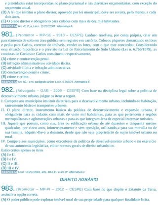 e prioridades estar incorporadas no plano plurianual e nas diretrizes orçamentárias, com exceção do
orçamento anual.
(D) A lei que institui o plano diretor, aprovado por lei municipal, deve ser revista, pelo menos, a cada
dois anos.
(E) O plano diretor é obrigatório para cidades com mais de dez mil habitantes.
RESPOSTA Art. 4º, V, a, Lei n. 10.257/2001. Alternativa A.
981. (Promotor – MP-SE – 2010 – CESPE) Cardoso resolveu, por conta própria, criar um
parcelamento de solo em área pública sem registro em cartório. Colocou piquetes demarcando os lotes
e pediu para Carlos, corretor de imóveis, vender os lotes, com o que este concordou. Considerando
essa situação hipotética e o previsto na Lei de Parcelamento de Solo Urbano (Lei n. 6.766/1979), as
condutas de Cardoso e Carlos constituem, respectivamente,
(A) crime e contravenção penal.
(B) infração administrativa e atividade ilícita.
(C) atividade ilícita e infração administrativa.
(D) contravenção penal e crime.
(E) crime e crime.
RESPOSTA Art. 50, I e III, parágrafo único, Lei n. 6.766/79. Alternativa E.
982. (Advogado – OAB – 2009 – CESPE) Com base na disciplina legal sobre a política de
desenvolvimento urbano, julgue os itens a seguir.
I. Compete aos municípios instituir diretrizes para o desenvolvimento urbano, incluindo-se habitação,
saneamento básico e transportes urbanos.
II. O plano diretor, instrumento básico da política de desenvolvimento e expansão urbana, é
obrigatório para as cidades com mais de vinte mil habitantes, para as que pertencem a regiões
metropolitanas e aglomerações urbanas e para as que integram área de especial interesse turístico.
III. Aquele que possuir, como sua, área ou edificação urbana de até duzentos e cinquenta metros
quadrados, por cinco anos, ininterruptamente e sem oposição, utilizando-a para sua moradia ou de
sua família, adquirir-lhe-á o domínio, desde que não seja proprietário de outro imóvel urbano ou
rural.
IV. Compete aos municípios, como executores da política de desenvolvimento urbano e no exercício
de sua autonomia legislativa, editar normas gerais de direito urbanístico.
Estão certos apenas os itens
(A) I e II.
(B) I e IV.
(C) II e III.
(D) III e IV.
RESPOSTA Lei n. 10.257/2001, arts. 40 e 41; e art. 9º. Alternativa C.
DIREITO AGRÁRIO
983. (Promotor – MP-PI – 2012 – CESPE) Com base no que dispõe o Estatuto da Terra,
assinale a opção correta.
(A) O poder público pode explorar imóvel rural de sua propriedade para qualquer finalidade lícita.
 