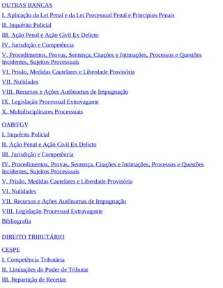OUTRAS BANCAS
I. Aplicação da Lei Penal e da Lei Processual Penal e Princípios Penais
II. Inquérito Policial
III. Ação Penal e Ação Civil Ex Delicto
IV. Jurisdição e Competência
V. Procedimentos, Provas, Sentença, Citações e Intimações, Processos e Questões
Incidentes, Sujeitos Processuais
VI. Prisão, Medidas Cautelares e Liberdade Provisória
VII. Nulidades
VIII. Recursos e Ações Autônomas de Impugnação
IX. Legislação Processual Extravagante
X. Multidisciplinares Processuais
OAB/FGV
I. Inquérito Policial
II. Ação Penal e Ação Civil Ex Delicto
III. Jurisdição e Competência
IV. Procedimentos, Provas, Sentença, Citações e Intimações, Processos e Questões
Incidentes, Sujeitos Processuais
V. Prisão, Medidas Cautelares e Liberdade Provisória
VI. Nulidades
VII. Recursos e Ações Autônomas de Impugnação
VIII. Legislação Processual Extravagante
Bibliografia
DIREITO TRIBUTÁRIO
CESPE
I. Competência Tributária
II. Limitações do Poder de Tributar
III. Repartição de Receitas
 