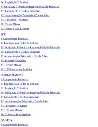 IV. Legislação Tributária
V. Obrigação Tributária e Responsabilidade Tributária
VI. Lançamento e Crédito Tributário
VII. Administração Tributária e Dívida Ativa
VIII. Processo Tributário
IX. Temas Mistos
X. Tributo e suas Espécies
FCC
I. Competência Tributária
II. Limitações ao Poder de Tributar
III. Obrigação Tributária e Responsabilidade Tributária
IV. Lançamento e Crédito Tributário
V. Administração Tributária e Dívida Ativa
VI. Processo Tributário
VII. Temas Mistos
VIII. Tributo e suas Espécies
OUTRAS BANCAS
I. Competência Tributária
II. Limitações ao Poder de Tributar
III. Legislação Tributária
IV. Obrigação Tributária e Responsabilidade Tributária
V. Lançamento e Crédito Tributário
VI. Administração Tributária e Dívida Ativa
VII. Processo Tributário
VIII. Temas Mistos
IX. Tributo e Suas Espécies
OAB/FGV
I. Competência Tributária
 