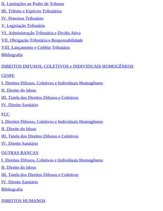 II. Limitações ao Poder de Tributar
III. Tributo e Espécies Tributárias
IV. Processo Tributário
V. Legislação Tributária
VI. Administração Tributária e Dívida Ativa
VII. Obrigação Tributária e Responsabilidade
VIII. Lançamento e Crédito Tributário
Bibliografia
DIREITOS DIFUSOS, COLETIVOS e INDIVIDUAIS HOMOGÊNEOS
CESPE
I. Direitos Difusos, Coletivos e Individuais Homogêneos
II. Direito do Idoso
III. Tutela dos Direitos Difusos e Coletivos
IV. Direito Sanitário
FCC
I. Direitos Difusos, Coletivos e Individuais Homogêneos
II. Direito do Idoso
III. Tutela dos Direitos Difusos e Coletivos
IV. Direito Sanitário
OUTRAS BANCAS
I. Direitos Difusos, Coletivos e Individuais Homogêneos
II. Direito do Idoso
III. Tutela dos Direitos Difusos e Coletivos
IV. Direito Sanitário
Bibliografia
DIREITOS HUMANOS
 
