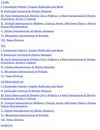 CESPE
I. Constituição Federal e Tratados Ratificados pelo Brasil
II. Declaração Universal de Direitos Humanos
III. Pacto Internacional de Direitos Civis e Políticos e o Pacto Internacional de Direitos
Econômicos, Sociais e Culturais
IV. Proteção Internacional às Mulheres, Crianças, Idosos, Deficientes Físicos e Demais
Formas Discriminatórias
V. Sistema Interamericano de Direitos Humanos
VI. Mecanismos Internacionais de Proteção
VII. Temas Diversos
FCC
I. Constituição Federal e Tratados Ratificados pelo Brasil
II. Declaração Universal de Direitos Humanos
III. Pacto Internacional de Direitos Civis e Políticos e o Pacto Internacional de Direitos
Econômicos, Sociais e Culturais
IV. Sistema Interamericano de Direitos Humanos
V. Mecanismos Internacionais de Proteção
VI. Temas Diversos
OUTRAS BANCAS
I. Constituição Federal e Tratados Ratificados pelo Brasil
II. Declaração Universal de Direitos Humanos
III. Pacto Internacional de Direitos Civis e Políticos e o Pacto Internacional de Direitos
Econômicos, Sociais e Culturais
IV. Proteção Internacional às Mulheres, Crianças, Idosos, Deficientes Físicos e Demais
Formas Discriminatórias
V. Sistema Interamericano de Direitos Humanos
VI. Mecanismos Internacionais de Proteção
VII. Temas Diversos
OAB/FGV
 