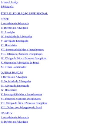 Acesso à Justiça
Bibliografia
ÉTICA E LEGISLAÇÃO PROFISSIONAL
CESPE
I. Atividade de Advocacia
II. Direitos do Advogado
III. Inscrição
IV. Sociedade de Advogados
V. Advogado Empregado
VI. Honorários
VII. Incompatibilidades e Impedimentos
VIII. Infrações e Sanções Disciplinares
IX. Código de Ética e Processo Disciplinar
X. Ordem dos Advogados do Brasil
XI. Temas Combinados
OUTRAS BANCAS
I. Direitos do Advogado
II. Sociedade de Advogados
III. Advogado Empregado
IV. Honorários
V. Incompatibilidades e Impedimentos
VI. Infrações e Sanções Disciplinares
VII. Código de Ética e Processo Disciplinar
VIII. Ordem dos Advogados do Brasil
OAB/FGV
I. Atividade de Advocacia
II. Direitos do Advogado
 