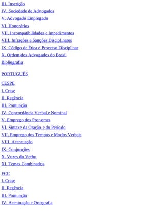 III. Inscrição
IV. Sociedade de Advogados
V. Advogado Empregado
VI. Honorários
VII. Incompatibilidades e Impedimentos
VIII. Infrações e Sanções Disciplinares
IX. Código de Ética e Processo Disciplinar
X. Ordem dos Advogados do Brasil
Bibliografia
PORTUGUÊS
CESPE
I. Crase
II. Regência
III. Pontuação
IV. Concordância Verbal e Nominal
V. Emprego dos Pronomes
VI. Sintaxe da Oração e do Período
VII. Emprego dos Tempos e Modos Verbais
VIII. Acentuação
IX. Conjunções
X. Vozes do Verbo
XI. Temas Combinados
FCC
I. Crase
II. Regência
III. Pontuação
IV. Acentuação e Ortografia
 