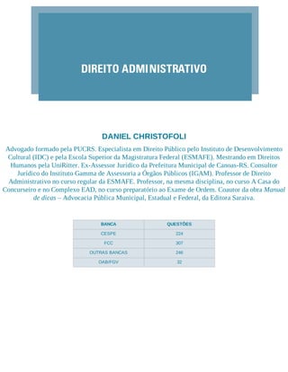 DIREITO ADMINISTRATIVO
DANIEL CHRISTOFOLI
Advogado formado pela PUCRS. Especialista em Direito Público pelo Instituto de Desenvolvimento
Cultural (IDC) e pela Escola Superior da Magistratura Federal (ESMAFE). Mestrando em Direitos
Humanos pela UniRitter. Ex-Assessor Jurídico da Prefeitura Municipal de Canoas-RS. Consultor
Jurídico do Instituto Gamma de Assessoria a Órgãos Públicos (IGAM). Professor de Direito
Administrativo no curso regular da ESMAFE. Professor, na mesma disciplina, no curso A Casa do
Concurseiro e no Complexo EAD, no curso preparatório ao Exame de Ordem. Coautor da obra Manual
de dicas – Advocacia Pública Municipal, Estadual e Federal, da Editora Saraiva.
BANCA QUESTÕES
CESPE 224
FCC 307
OUTRAS BANCAS 246
OAB/FGV 32
 