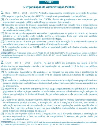 CESPE
I. Organização da Administração Pública
1.(Juiz – TRF-3 – 2011 – CESPE) Assinale a opção correta, considerando a execução de serviços
públicos pelas organizações sociais e OSCIPs, em regime de parceria com o poder público.
(A) Os conselhos de administração das OSCIPs devem obrigatoriamente ser compostos por
representantes do poder público, definidos pelos estatutos das entidades.
(B) Denomina-se contrato de gestão o instrumento que, passível de ser firmado entre o poder público e
as OSCIPs, seja destinado à formação de vínculo de cooperação para o fomento e a execução das
atividades de interesse público.
(C) O contrato de gestão representa verdadeira cooperação entre as partes no tocante ao interesse
público a ser perseguido, sendo vedada, porém, a contratação direta que, feita com entidade
colaboradora, implique, de algum modo, dispensa de licitação.
(D) O termo de parceria é ajuste que somente se consuma após aprovação do ministro de Estado ou de
autoridade supervisora da área correspondente à atividade fomentada.
(E) As organizações sociais e as OSCIPs detêm personalidade jurídica de direito privado e não têm
fins lucrativos.
RESPOSTA A) Art. 4º, parágrafo único, Lei n. 9.790/99. (B) Art. 9º, Lei das OSCIPs. (C) As organizações sociais poderão ser
contratadas via dispensa. Art. 24, XXIV, Lei n. 8.666/93. (D) Art. 10, § 1º, Lei n. 9.790/99. (E) Correto. Arts. 1º, Leis n. 9.637/98 e
n. 9.790/99. Alternativa E.
2. (Juiz – TRF-1 – 2011 – CESPE) No que se refere aos princípios que regem o direito
administrativo, as organizações sociais e as organizações da sociedade civil de interesse público,
assinale a opção correta.
(A) As instituições hospitalares não gratuitas e as cooperativas são aptas para o recebimento da
qualificação de organizações da sociedade civil de interesse público, nos termos da legislação de
regência.
(B) Na sindicância, ainda que instaurada com caráter meramente investigatório ou preparatório de um
processo administrativo disciplinar, é indispensável a observância dos princípios do contraditório e
da ampla defesa.
(C) Segundo o STJ, na hipótese em que o particular ocupa irregularmente área pública, não é cabível o
pagamento de indenização por acessões ou benfeitorias, tampouco o direito de retenção, sob pena de
ofensa aos princípios da indisponibilidade do patrimônio público e da supremacia do interesse
público.
(D) O contrato de gestão, instituto oriundo da reforma administrativa, recebeu tratamento diferenciado
no ordenamento jurídico nacional, a exemplo da Lei de Licitações e Contratos, que inseriu a
celebração de contratos de prestação de serviços com as organizações sociais, qualificadas no
âmbito das respectivas esferas de governo, para atividades contempladas no contrato de gestão
como hipótese de inexigibilidade de licitação.
(E) O auxílio que o poder público presta à organização social não pode abranger a destinação de
recursos orçamentários e bens necessários ao cumprimento do contrato de gestão, ainda que
mediante permissão de uso.
RESPOSTA (A) Art. 2º, VII, Lei n. 9.790/99. (B) A sindicância meramente investigatória dispensa a ampla defesa e contraditório.
(C) Correto. REsp 808.708/RJ. (D) Art. 24, XXIV, Lei n. 8.666/93. (E) Art. 12, Lei n. 9.637/98. Alternativa C.
 