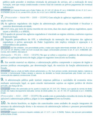 público pode proceder à imediata retomada da prestação do serviço, até a realização de nova
licitação, sem que esteja condicionado o termo final do contrato ao prévio pagamento de eventual
indenização.
RESPOSTA (A) Contrato firmado com o Poder Público. Art. 37, § 8º, CF. (B) Art. 8º, Lei n. 9.986/2000. (C) Art. 3º, § 1º, Lei n.
11.079/2004. (D) Art. 5º, IV, Lei das PPPs. (E) Art. 35, I e § 1º, Lei n. 8.987/95. Alternativa E.
7. (Procurador – Natal-RN – 2008 – CESPE) Com relação às agências reguladoras, assinale a
opção correta.
(A) As agências reguladoras são órgãos da administração pública cuja finalidade é fiscalizar e
controlar determinada atividade.
(B) A CF criou, por meio de norma inserida em seu texto, duas das atuais agências reguladoras, quais
sejam a ANATEL e a ANEEL.
(C) O quadro de pessoal das agências reguladoras é vinculado ao regime celetista, conforme expressa
disposição legal.
(D) Segundo jurisprudência do STF, a subordinação da nomeação dos dirigentes das agências
reguladoras à prévia aprovação do Poder Legislativo não implica violação à separação e à
independência dos poderes.
RESPOSTA (A) São entidades, com personalidade jurídica, criadas para regular determinada atividade. (B) Art. 21, XI, e art.
177, § 2º, III, CF. ANATEL e ANP. (C) Com exceção dos cargos comissionados previstos no art. 2º, Lei n. 9.986/2000. (D)
Correta. ADI 1.949/RS. Alternativa D.
(Delegado – PC-ES – 2010 – CESPE) No que se refere a conceitos e poderes da administração
pública e à aplicação da teoria do órgão, julgue os seguintes itens (Certo ou Errado).
8. Em sentido material ou objetivo, a administração pública compreende o conjunto de órgãos e
pessoas jurídicas encarregadas, por determinação legal, do exercício da função administrativa do
Estado.
RESPOSTA Veja-se a lição de Maffini (Direito administrativo, p. 25). Num primeiro sentido, denominado objetivo, material ou
funcional, a Administração Pública designa a natureza da atividade ou função desempenhada pelo Estado com vista à
consecução dos objetivos constitucionais. Errado.
9. A administração pública pode instituir empresas públicas e sociedades de economia mista
mediante autorização legal, as quais estarão inteiramente sujeitas ao regime jurídico de direito
privado, por força de lei.
RESPOSTA Ambas são autorizadas por lei, quanto à criação (art. 37, § 6º, CF). Todavia, sua sujeição às normas de direito
privado não implica desregramento total pelas normas de direito público. Ex.: art. 37, XXI, CF (submissão à Lei n. 8.666/93).
Errado.
(Procurador – AGU – 2007 – CESPE) De acordo com os postulados extraídos da teoria do órgão,
aplicável à administração pública, julgue os itens seguintes (Certo ou Errado).
10. No direito brasileiro, os órgãos são conceituados como unidades de atuação integrantes da
estrutura da administração direta e da estrutura da administração indireta e possuem personalidade
jurídica própria.
RESPOSTA Integram a estrutura enquanto unidades (art. 1º, § 2º, I, Lei n. 9.784/99). Todavia, não possuem personalidade
jurídica própria. Errado.
 