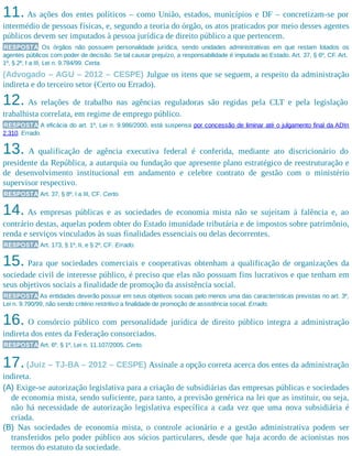 11. As ações dos entes políticos – como União, estados, municípios e DF – concretizam-se por
intermédio de pessoas físicas, e, segundo a teoria do órgão, os atos praticados por meio desses agentes
públicos devem ser imputados à pessoa jurídica de direito público a que pertencem.
RESPOSTA Os órgãos não possuem personalidade jurídica, sendo unidades administrativas em que restam lotados os
agentes públicos com poder de decisão. Se tal causar prejuízo, a responsabilidade é imputada ao Estado. Art. 37, § 6º, CF. Art.
1º, § 2º, I a III, Lei n. 9.784/99. Certa.
(Advogado – AGU – 2012 – CESPE) Julgue os itens que se seguem, a respeito da administração
indireta e do terceiro setor (Certo ou Errado).
12. As relações de trabalho nas agências reguladoras são regidas pela CLT e pela legislação
trabalhista correlata, em regime de emprego público.
RESPOSTA A eficácia do art. 1º, Lei n. 9.986/2000, está suspensa por concessão de liminar até o julgamento final da ADIn
2.310. Errado.
13. A qualificação de agência executiva federal é conferida, mediante ato discricionário do
presidente da República, a autarquia ou fundação que apresente plano estratégico de reestruturação e
de desenvolvimento institucional em andamento e celebre contrato de gestão com o ministério
supervisor respectivo.
RESPOSTA Art. 37, § 8º, I a III, CF. Certo.
14. As empresas públicas e as sociedades de economia mista não se sujeitam à falência e, ao
contrário destas, aquelas podem obter do Estado imunidade tributária e de impostos sobre patrimônio,
renda e serviços vinculados às suas finalidades essenciais ou delas decorrentes.
RESPOSTA Art. 173, § 1º, II, e § 2º, CF. Errado.
15. Para que sociedades comerciais e cooperativas obtenham a qualificação de organizações da
sociedade civil de interesse público, é preciso que elas não possuam fins lucrativos e que tenham em
seus objetivos sociais a finalidade de promoção da assistência social.
RESPOSTA As entidades deverão possuir em seus objetivos sociais pelo menos uma das características previstas no art. 3º,
Lei n. 9.790/99, não sendo critério restritivo a finalidade de promoção de assistência social. Errado.
16. O consórcio público com personalidade jurídica de direito público integra a administração
indireta dos entes da Federação consorciados.
RESPOSTA Art. 6º, § 1º, Lei n. 11.107/2005. Certo.
17.(Juiz – TJ-BA – 2012 – CESPE) Assinale a opção correta acerca dos entes da administração
indireta.
(A) Exige-se autorização legislativa para a criação de subsidiárias das empresas públicas e sociedades
de economia mista, sendo suficiente, para tanto, a previsão genérica na lei que as instituir, ou seja,
não há necessidade de autorização legislativa específica a cada vez que uma nova subsidiária é
criada.
(B) Nas sociedades de economia mista, o controle acionário e a gestão administrativa podem ser
transferidos pelo poder público aos sócios particulares, desde que haja acordo de acionistas nos
termos do estatuto da sociedade.
 