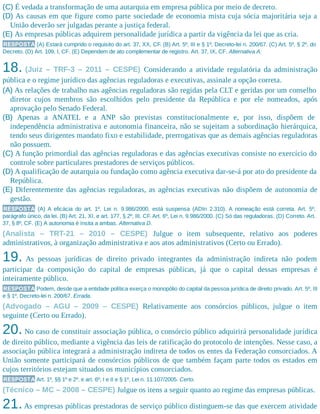 (C) É vedada a transformação de uma autarquia em empresa pública por meio de decreto.
(D) As causas em que figure como parte sociedade de economia mista cuja sócia majoritária seja a
União deverão ser julgadas perante a justiça federal.
(E) As empresas públicas adquirem personalidade jurídica a partir da vigência da lei que as cria.
RESPOSTA (A) Estará cumprido o requisito do art. 37, XX, CF. (B) Art. 5º, III e § 1º, Decreto-lei n. 200/67. (C) Art. 5º, § 2º, do
Decreto. (D) Art. 109, I, CF. (E) Dependem de ato complementar de registro. Art. 37, IX, CF. Alternativa A.
18. (Juiz – TRF-3 – 2011 – CESPE) Considerando a atividade regulatória da administração
pública e o regime jurídico das agências reguladoras e executivas, assinale a opção correta.
(A) As relações de trabalho nas agências reguladoras são regidas pela CLT e geridas por um conselho
diretor cujos membros são escolhidos pelo presidente da República e por ele nomeados, após
aprovação pelo Senado Federal.
(B) Apenas a ANATEL e a ANP são previstas constitucionalmente e, por isso, dispõem de
independência administrativa e autonomia financeira, não se sujeitam a subordinação hierárquica,
tendo seus dirigentes mandato fixo e estabilidade, prerrogativas que as demais agências reguladoras
não possuem.
(C) A função primordial das agências reguladoras e das agências executivas consiste no exercício do
controle sobre particulares prestadores de serviços públicos.
(D) A qualificação de autarquia ou fundação como agência executiva dar-se-á por ato do presidente da
República.
(E) Diferentemente das agências reguladoras, as agências executivas não dispõem de autonomia de
gestão.
RESPOSTA (A) A eficácia do art. 1º, Lei n. 9.986/2000, está suspensa (ADIn 2.310). A nomeação está correta. Art. 5º,
parágrafo único, da lei. (B) Art. 21, XI, e art. 177, § 2º, III, CF. Art. 6º, Lei n. 9.986/2000. (C) Só das reguladoras. (D) Correto. Art.
37, § 8º, CF. (E) A autonomia é ínsita a ambas. Alternativa D.
(Analista – TRT-21 – 2010 – CESPE) Julgue o item subsequente, relativo aos poderes
administrativos, à organização administrativa e aos atos administrativos (Certo ou Errado).
19. As pessoas jurídicas de direito privado integrantes da administração indireta não podem
participar da composição do capital de empresas públicas, já que o capital dessas empresas é
inteiramente público.
RESPOSTA Podem, desde que a entidade política exerça o monopólio do capital da pessoa jurídica de direito privado. Art. 5º, III
e § 1º, Decreto-lei n. 200/67. Errada.
(Advogado – AGU – 2009 – CESPE) Relativamente aos consórcios públicos, julgue o item
seguinte (Certo ou Errado).
20. No caso de constituir associação pública, o consórcio público adquirirá personalidade jurídica
de direito público, mediante a vigência das leis de ratificação do protocolo de intenções. Nesse caso, a
associação pública integrará a administração indireta de todos os entes da Federação consorciados. A
União somente participará de consórcios públicos de que também façam parte todos os estados em
cujos territórios estejam situados os municípios consorciados.
RESPOSTA Art. 1º, §§ 1º e 2º, e art. 6º, I e II e § 1º, Lei n. 11.107/2005. Certo.
(Técnico – MC – 2008 – CESPE) Julgue os itens a seguir quanto ao regime das empresas públicas.
21.As empresas públicas prestadoras de serviço público distinguem-se das que exercem atividade
 