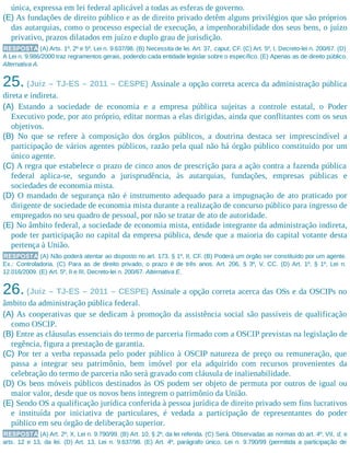 única, expressa em lei federal aplicável a todas as esferas de governo.
(E) As fundações de direito público e as de direito privado detêm alguns privilégios que são próprios
das autarquias, como o processo especial de execução, a impenhorabilidade dos seus bens, o juízo
privativo, prazos dilatados em juízo e duplo grau de jurisdição.
RESPOSTA (A) Arts. 1º, 2º e 5º, Lei n. 9.637/98. (B) Necessita de lei. Art. 37, caput, CF. (C) Art. 5º, I, Decreto-lei n. 200/67. (D)
A Lei n. 9.986/2000 traz regramentos gerais, podendo cada entidade legislar sobre o específico. (E) Apenas as de direito público.
Alternativa A.
25. (Juiz – TJ-ES – 2011 – CESPE) Assinale a opção correta acerca da administração pública
direta e indireta.
(A) Estando a sociedade de economia e a empresa pública sujeitas a controle estatal, o Poder
Executivo pode, por ato próprio, editar normas a elas dirigidas, ainda que conflitantes com os seus
objetivos.
(B) No que se refere à composição dos órgãos públicos, a doutrina destaca ser imprescindível a
participação de vários agentes públicos, razão pela qual não há órgão público constituído por um
único agente.
(C) A regra que estabelece o prazo de cinco anos de prescrição para a ação contra a fazenda pública
federal aplica-se, segundo a jurisprudência, às autarquias, fundações, empresas públicas e
sociedades de economia mista.
(D) O mandado de segurança não é instrumento adequado para a impugnação de ato praticado por
dirigente de sociedade de economia mista durante a realização de concurso público para ingresso de
empregados no seu quadro de pessoal, por não se tratar de ato de autoridade.
(E) No âmbito federal, a sociedade de economia mista, entidade integrante da administração indireta,
pode ter participação no capital da empresa pública, desde que a maioria do capital votante desta
pertença à União.
RESPOSTA (A) Não poderá atentar ao disposto no art. 173, § 1º, II, CF. (B) Poderá um órgão ser constituído por um agente.
Ex.: Controladoria. (C) Para as de direito privado, o prazo é de três anos. Art. 206, § 3º, V, CC. (D) Art. 1º, § 1º, Lei n.
12.016/2009. (E) Art. 5º, II e III, Decreto-lei n. 200/67. Alternativa E.
26. (Juiz – TJ-ES – 2011 – CESPE) Assinale a opção correta acerca das OSs e da OSCIPs no
âmbito da administração pública federal.
(A) As cooperativas que se dedicam à promoção da assistência social são passíveis de qualificação
como OSCIP.
(B) Entre as cláusulas essenciais do termo de parceria firmado com a OSCIP previstas na legislação de
regência, figura a prestação de garantia.
(C) Por ter a verba repassada pelo poder público à OSCIP natureza de preço ou remuneração, que
passa a integrar seu patrimônio, bem imóvel por ela adquirido com recursos provenientes da
celebração do termo de parceria não será gravado com cláusula de inalienabilidade.
(D) Os bens móveis públicos destinados às OS podem ser objeto de permuta por outros de igual ou
maior valor, desde que os novos bens integrem o patrimônio da União.
(E) Sendo OS a qualificação jurídica conferida à pessoa jurídica de direito privado sem fins lucrativos
e instituída por iniciativa de particulares, é vedada a participação de representantes do poder
público em seu órgão de deliberação superior.
RESPOSTA (A) Art. 2º, X, Lei n. 9.790/99. (B) Art. 10, § 2º, da lei referida. (C) Será. Observadas as normas do art. 4º, VII, d, e
arts. 12 e 13, da lei. (D) Art. 13, Lei n. 9.637/98. (E) Art. 4º, parágrafo único, Lei n. 9.790/99 (permitida a participação de
 