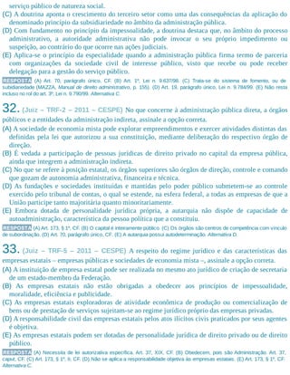 serviço público de natureza social.
(C) A doutrina aponta o crescimento do terceiro setor como uma das consequências da aplicação do
denominado princípio da subsidiariedade no âmbito da administração pública.
(D) Com fundamento no princípio da impessoalidade, a doutrina destaca que, no âmbito do processo
administrativo, a autoridade administrativa não pode invocar o seu próprio impedimento ou
suspeição, ao contrário do que ocorre nas ações judiciais.
(E) Aplica-se o princípio da especialidade quando a administração pública firma termo de parceria
com organizações da sociedade civil de interesse público, visto que recebe ou pode receber
delegação para a gestão do serviço público.
RESPOSTA (A) Art. 70, parágrafo único, CF. (B) Art. 1º, Lei n. 9.637/98. (C) Trata-se do sistema de fomento, ou de
subidiariedade (MAZZA, Manual de direito administrativo, p. 155). (D) Art. 19, parágrafo único, Lei n. 9.784/99. (E) Não resta
incluso no rol do art. 3º, Lei n. 9.790/99. Alternativa C.
32. (Juiz – TRF-2 – 2011 – CESPE) No que concerne à administração pública direta, a órgãos
públicos e a entidades da administração indireta, assinale a opção correta.
(A) A sociedade de economia mista pode explorar empreendimentos e exercer atividades distintas das
definidas pela lei que autorizou a sua constituição, mediante deliberação do respectivo órgão de
direção.
(B) É vedada a participação de pessoas jurídicas de direito privado no capital da empresa pública,
ainda que integrem a administração indireta.
(C) No que se refere à posição estatal, os órgãos superiores são órgãos de direção, controle e comando
que gozam de autonomia administrativa, financeira e técnica.
(D) As fundações e sociedades instituídas e mantidas pelo poder público submetem-se ao controle
exercido pelo tribunal de contas, o qual se estende, na esfera federal, a todas as empresas de que a
União participe tanto majoritária quanto minoritariamente.
(E) Embora dotada de personalidade jurídica própria, a autarquia não dispõe de capacidade de
autoadministração, característica da pessoa política que a constituiu.
RESPOSTA (A) Art. 173, § 1º, CF. (B) O capital é inteiramente público. (C) Os órgãos são centros de competência com vínculo
de subordinação. (D) Art. 70, parágrafo único, CF. (E) A autarquia possui autodeterminação. Alternativa D.
33. (Juiz – TRF-5 – 2011 – CESPE) A respeito do regime jurídico e das características das
empresas estatais – empresas públicas e sociedades de economia mista –, assinale a opção correta.
(A) A instituição de empresa estatal pode ser realizada no mesmo ato jurídico de criação de secretaria
de um estado-membro da Federação.
(B) As empresas estatais não estão obrigadas a obedecer aos princípios de impessoalidade,
moralidade, eficiên​cia e publicidade.
(C) As empresas estatais exploradoras de atividade econômica de produção ou comercialização de
bens ou de prestação de serviços sujeitam-se ao regime jurídico próprio das empresas privadas.
(D) A responsabilidade civil das empresas estatais pelos atos ilícitos civis praticados por seus agentes
é objetiva.
(E) As empresas estatais podem ser dotadas de personalidade jurídica de direito privado ou de direito
público.
RESPOSTA (A) Necessita de lei autorizativa específica. Art. 37, XIX, CF. (B) Obedecem, pois são Administração. Art. 37,
caput, CF. (C) Art. 173, § 1º, II, CF. (D) Não se aplica a responsabilidade objetiva às empresas estatais. (E) Art. 173, § 1º, CF.
Alternativa C.
 
