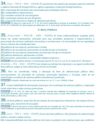 34.(Juiz – TRF-5 – 2011 – CESPE) É característica da natureza de autarquia especial conferida
à Agência Nacional de Energia Elétrica, agência reguladora criada pelo Estado brasileiro,
(A) a contratação de servidores não concursados para atribuições efetivas.
(B) a independência administrativa.
(C) o mandato variável de seus dirigentes.
(D) a exoneração sumária de seus dirigentes.
(E) a vinculação financeira a órgãos da administração direta.
RESPOSTA (A) Aplica-se a regra do art. 37, II, CF. (B) Possui independência, tal quais as autarquias. (C) O mandato é fixo.
Art. 6º, Lei n. 9.986/2000. (D) São protegidos por deliberação. Art. 3º, da lei citada. (E) Não possui vinculação. Alternativa B.
II. Bens Públicos
35. (Procurador – PGE-PB – 2008 – CESPE) As terras tradicionalmente ocupadas pelos
índios em caráter permanente, utilizadas para suas atividades produtivas e imprescindíveis à
preservação dos recursos ambientais necessários a seu bem-estar e às necessidades de sua reprodução
física e cultural são consideradas bens
(A) públicos de uso especial, pertencentes à União.
(B) públicos de uso especial, pertencentes ao estado em que se localizem.
(C) públicos de uso especial, pertencentes ao município em que se localizem.
(D) públicos dominicais, pertencentes à União.
(E) particulares, pertencentes à comunidade indígena respectiva.
RESPOSTA São bens públicos afetados a uma destinação especial. Art. 231, § 1º, e art. 20, XI, ambos da CF. Alternativa A.
(Analista – STJ – 2012 – CESPE) Com relação ao instituto da requisição e ao regime jurídico dos
bens públicos, julgue os itens subsecutivos (Certo ou Errado).
36. Para ser considerada válida, a alienação de bens da administração pública deve,
necessariamente, ser precedida de avaliação, autorização legislativa e licitação, além de ser
subordinada à existência de interesse público devidamente justificado.
RESPOSTA A licitação é dispensada nos casos das alíneas a a i, art. 17, I, Lei n. 8.666/93. Errada.
37.Como modalidade de intervenção estatal que visa à satisfação do interesse público, a requisição
incide sobre bens e sobre serviços particulares.
RESPOSTA Art. 5º, XXV, CF. Além dos bens, a doutrina entende pela viabilidade de requisição de serviços, como a
convocação de jurados, para compor o júri, bem como dos conscritos para o serviço militar obrigatório (MAZZA, Manual de
direito administrativo, p. 265). Certa.
38.Os bens públicos, sejam eles de uso comum, de uso especial ou dominicais, são imprescritíveis,
não sendo, pois, suscetíveis de usucapião.
RESPOSTA A ideia de não serem os bens públicos passíveis de usucapião (art. 102, CC) resta consectária da natureza da
imprescritibilidade, na qual a fluência de prazo não poderá acarretar a perda do bem. Certa.
39.(Juiz – TRT-1 – 2010 – CESPE) Acerca dos bens públicos e dos princípios da administração
pública, assinale a opção correta.
(A) A impenhorabilidade dos bens públicos tem lastro no próprio texto constitucional, que estabelece
 