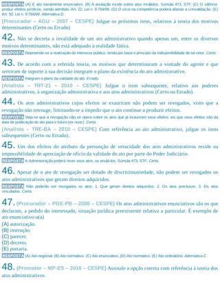 RESPOSTA (A) É ato meramente enunciativo. (B) A anulação incide sobre atos inválidos. Súmula 473, STF. (C) O silêncio
produz efeitos jurídicos, sendo admitido. Art. 22, Lei n. 9.784/99. (D) O vício na competência poderá afastar a convalidação. (E)
Art. 50, Lei n. 9.784/99. Alternativa D.
(Procurador – AGU – 2007 – CESPE) Julgue os próximos itens, relativos à teoria dos motivos
determinantes (Certo ou Errado)
42. Não se decreta a invalidade de um ato administrativo quando apenas um, entre os diversos
motivos determinantes, não está adequado à realidade fática.
RESPOSTA Depreende-se a realização do interesse público, tendo por base o princípio da indisponibilidade de tal vetor. Certo.
43. De acordo com a referida teoria, os motivos que determinaram a vontade do agente e que
serviram de suporte à sua decisão integram o plano da existência do ato administrativo.
RESPOSTA Integram o plano da validade do ato. Errado.
(Analista – TRT-21 – 2010 – CESPE) Julgue o item subsequente, relativo aos poderes
administrativos, à organização administrativa e aos atos administrativos (Certo ou Errado).
44. Os atos administrativos cujos efeitos se exauriram não podem ser revogados, visto que a
revogação não retroage, limitando-se a impedir que o ato continue a produzir efeitos.
RESPOSTA Veja-se que a revogação não se opera sobre os atos que já exauriram seus efeitos; eis que seus efeitos são da
data de publicação do ato para o futuro (ex nunc). Certa.
(Analista – TRE-BA – 2010 – CESPE) Com referência ao ato administrativo, julgue os itens
subsequentes (Certo ou Errado).
45. Um dos efeitos do atributo da presunção de veracidade dos atos administrativos reside na
impossibilidade de apreciação de ofício da validade do ato por parte do Poder Judiciário.
RESPOSTA A Administração poderá rever seus atos, ou anulá-los. Súmula 473, STF. Certa.
46. Apesar de o ato de revogação ser dotado de discricionariedade, não podem ser revogados os
atos administrativos que geram direitos adquiridos.
RESPOSTA Não poderão ser revogados os atos: 1. Que geram direitos adquiridos; 2. Os atos preclusos; 3. Os atos
vinculados. Certa.
47.(Procurador – PGE-PB – 2008 – CESPE) Os atos administrativos enunciativos são os que
declaram, a pedido do interessado, situação jurídica preexistente relativa a particular. É exemplo de
ato enunciativo o(a)
(A) autorização.
(B) instrução.
(C) parecer.
(D) decreto.
(E) portaria.
RESPOSTA (A) Ato negocial. (B) Ato normativo. (C) Ato enunciativo. (D) Ato normativo. (E) Ato ordinatório. Alternativa C.
48.(Promotor – MP-ES – 2010 – CESPE) Assinale a opção correta com referência à teoria dos
atos administrativos.
 