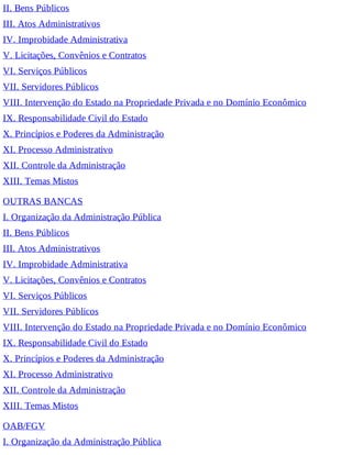II. Bens Públicos
III. Atos Administrativos
IV. Improbidade Administrativa
V. Licitações, Convênios e Contratos
VI. Serviços Públicos
VII. Servidores Públicos
VIII. Intervenção do Estado na Propriedade Privada e no Domínio Econômico
IX. Responsabilidade Civil do Estado
X. Princípios e Poderes da Administração
XI. Processo Administrativo
XII. Controle da Administração
XIII. Temas Mistos
OUTRAS BANCAS
I. Organização da Administração Pública
II. Bens Públicos
III. Atos Administrativos
IV. Improbidade Administrativa
V. Licitações, Convênios e Contratos
VI. Serviços Públicos
VII. Servidores Públicos
VIII. Intervenção do Estado na Propriedade Privada e no Domínio Econômico
IX. Responsabilidade Civil do Estado
X. Princípios e Poderes da Administração
XI. Processo Administrativo
XII. Controle da Administração
XIII. Temas Mistos
OAB/FGV
I. Organização da Administração Pública
 