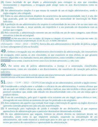 (A) Como faculdade de que dispõe a administração para extinguir os atos que considera
inconvenientes e inoportunos, a revogação pode atingir tanto os atos discricionários como os
vinculados.
(B) Ato administrativo simples é o que emana da vontade de um só órgão administrativo, sendo o
órgão singular, não colegiado.
(C) Todos os atos administrativos dispõem da característica da autoexecutoriedade, isto é, o ato, tão
logo praticado, pode ser imediatamente executado, sem necessidade de intervenção do Poder
Judiciário.
(D) A perfeição do ato administrativo diz respeito à conformidade do ato com a lei ou com outro ato
de grau mais elevado, e, nesse sentido, ato imperfeito é o ato praticado em dissonância com as
normas que o regem.
(E) Pela conversão, a administração converte um ato inválido em ato de outra categoria, com efeitos
retroativos à data do ato original.
RESPOSTA (A) Não atua sobre os atos vinculados. (B) Singular ou colegiado. (C) Incorreto. Ex.: A execução das multas. (D)
O ato imperfeito necessita de complementação. (E) Art. 55, Lei n. 9.784/99. Alternativa E.
(Advogado – AGU – 2012 – CESPE) Acerca dos atos administrativos e do poder de polícia, julgue
os itens subsequentes (Certo ou Errado).
49. Embora a revogação seja ato administrativo discricionário da administração, são insuscetíveis
de revogação, entre outros, os atos vinculados, os que exaurirem os seus efeitos, os que gerarem
direitos adquiridos e os chamados meros atos administrativos, como certidões e atestados.
RESPOSTA Nesse sentido, a doutrina de Zimmer Júnior (Curso de direito administrativo, p. 169). Certo.
50. Por serem atos de polícia administrativa, a licença e a autorização, classificadas,
respectivamente, como ato vinculado e ato discricionário, são suscetíveis de cassação pela polícia
judiciária.
RESPOSTA A cassação é espécie de extinção operada pela própria Administração, quando o particular operar a quebra dos
requisitos previstos em lei para o deferimento de ambos os atos. Errado.
51.(Juiz – TJ-PI – 2012 – CESPE) Com relação ao ato administrativo, assinale a opção correta.
(A) Considerando a relação entre a validade e a eficácia do ato administrativo, é correto afirmar que
um ato pode ser válido e eficaz ou, ainda, inválido e ineficaz, mas não inválido e eficaz, pois não é
possível considerar que, tendo sido editado em desconformidade com a lei, um ato esteja apto a
produzir efeitos.
(B) O ato de convalidação, pelo qual é suprido vício existente em ato ilegal, opera efeitos ex tunc,
retroagindo em seus efeitos ao momento em que foi praticado o ato originário.
(C) Atos compostos são aqueles cuja vontade final exige a intervenção de agentes ou órgãos diversos e
apresenta conteúdo próprio em cada uma das manifestações.
(D) A autorização para exploração de jazida é exemplo de ato declaratório, já que expressa
aquiescência da administração para o particular desenvolver determinada atividade.
(E) Os atos administrativos que neguem, limitem ou afetem direitos ou interesses devem ser
motivados, assim como os que importem anulação, suspensão ou convalidação de ato
administrativo, não sendo essencial a motivação para os atos que os revoguem, pois a revogação
ocorre por motivo de conveniência e oportunidade da administração.
 