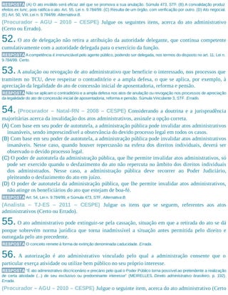 RESPOSTA (A) O ato inválido será eficaz até que se promova a sua anulação. Súmula 473, STF. (B) A convalidação produz
efeitos ex tunc, pois ratifica o ato. Art. 55, Lei n. 9.784/99. (C) Resulta de um órgão, com verificação por outro. (D) Ato negocial.
(E) Art. 50, VIII, Lei n. 9.784/99. Alternativa B.
(Procurador – AGU – 2010 – CESPE) Julgue os seguintes itens, acerca do ato administrativo
(Certo ou Errado).
52. O ato de delegação não retira a atribuição da autoridade delegante, que continua competente
cumulativamente com a autoridade delegada para o exercício da função.
RESPOSTA A competência é irrenunciável pelo agente público, podendo ser delegada, nos termos do disposto no art. 11, Lei n.
9.784/99. Certo.
53.A anulação ou revogação de ato administrativo que beneficie o interessado, nos processos que
tramitem no TCU, deve respeitar o contraditório e a ampla defesa, o que se aplica, por exemplo, à
apreciação da legalidade do ato de concessão inicial de aposentadoria, reforma e pensão.
RESPOSTA Não se aplicam o contraditório e a ampla defesa nos atos de anulação ou revogação nos processos de apreciação
da legalidade do ato de concessão inicial de aposentadoria, reforma e pensão. Súmula Vinculante 3, STF. Errado.
54. (Procurador – Natal-RN – 2008 – CESPE) Considerando a doutrina e a jurisprudência
majoritárias acerca da invalidação dos atos administrativos, assinale a opção correta.
(A) Com base em seu poder de autotutela, a administração pública pode invalidar atos administrativos
insanáveis, sendo imprescindível a observância do devido processo legal em todos os casos.
(B) Com base em seu poder de autotutela, a administração pública pode invalidar atos administrativos
insanáveis. Nesse caso, quando houver repercussão na esfera dos direitos individuais, deverá ser
observado o devido processo legal.
(C) O poder de autotutela da administração pública, que lhe permite invalidar atos administrativos, só
pode ser exercido quando o desfazimento do ato não repercuta no âmbito dos direitos individuais
dos administrados. Nesse caso, a administração pública deve recorrer ao Poder Judiciário,
pleiteando o desfazimento do ato em juízo.
(D) O poder de autotutela da administração pública, que lhe permite invalidar atos administrativos,
não atinge os beneficiários do ato que estejam de boa-fé.
RESPOSTA Art. 54, Lei n. 9.784/99, e Súmula 473, STF. Alternativa B.
(Analista – TJ-ES – 2011 – CESPE) Julgue os itens que se seguem, referentes aos atos
administrativos (Certo ou Errado).
55. O ato administrativo pode extinguir-se pela cassação, situação em que a retirada do ato se dá
porque sobrevém norma jurídica que torna inadmissível a situação antes permitida pelo direito e
outorgada pelo ato precedente.
RESPOSTA O conceito remete à forma de extinção denominada caducidade. Errada.
56. A autorização é ato administrativo vinculado pelo qual a administração consente que o
particular exerça atividade ou utilize bem público no seu próprio interesse.
RESPOSTA “É ato administrativo discricionário e precário pelo qual o Poder Público torna possível ao pretendente a realização
de certa atividade (...) de seu exclusivo ou predominante interesse” (MEIRELLES, Direito administrativo brasileiro, p. 192).
Errada.
(Procurador – AGU – 2010 – CESPE) Julgue o seguinte item, acerca do ato administrativo (Certo
 