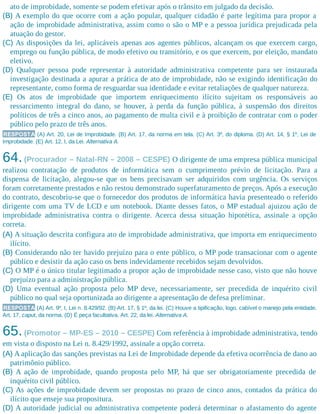 ato de improbidade, somente se podem efetivar após o trânsito em julgado da decisão.
(B) A exemplo do que ocorre com a ação popular, qualquer cidadão é parte legítima para propor a
ação de improbidade administrativa, assim como o são o MP e a pessoa jurídica prejudicada pela
atuação do gestor.
(C) As disposições da lei, aplicáveis apenas aos agentes públicos, alcançam os que exercem cargo,
emprego ou função pública, de modo efetivo ou transitório, e os que exercem, por eleição, mandato
eletivo.
(D) Qualquer pessoa pode representar à autoridade administrativa competente para ser instaurada
investigação destinada a apurar a prática de ato de improbidade, não se exigindo identificação do
representante, como forma de resguardar sua identidade e evitar retaliações de qualquer natureza.
(E) Os atos de improbidade que importem enriquecimento ilícito sujeitam os responsáveis ao
ressarcimento integral do dano, se houver, à perda da função pública, à suspensão dos direitos
políticos de três a cinco anos, ao pagamento de multa civil e à proibição de contratar com o poder
público pelo prazo de três anos.
RESPOSTA (A) Art. 20, Lei de Improbidade. (B) Art. 17, da norma em tela. (C) Art. 3º, do diploma. (D) Art. 14, § 1º, Lei de
Improbidade. (E) Art. 12, I, da Lei. Alternativa A.
64.(Procurador – Natal-RN – 2008 – CESPE) O dirigente de uma empresa pública municipal
realizou contratação de produtos de informática sem o cumprimento prévio de licitação. Para a
dispensa de licitação, alegou-se que os bens precisavam ser adquiridos com urgência. Os serviços
foram corretamente prestados e não restou demonstrado superfaturamento de preços. Após a execução
do contrato, descobriu-se que o fornecedor dos produtos de informática havia presenteado o referido
dirigente com uma TV de LCD e um notebook. Diante desses fatos, o MP estadual ajuizou ação de
improbidade administrativa contra o dirigente. Acerca dessa situação hipotética, assinale a opção
correta.
(A) A situação descrita configura ato de improbidade administrativa, que importa em enriquecimento
ilícito.
(B) Considerando não ter havido prejuízo para o ente público, o MP pode transacionar com o agente
público e desistir da ação caso os bens indevidamente recebidos sejam devolvidos.
(C) O MP é o único titular legitimado a propor ação de improbidade nesse caso, visto que não houve
prejuízo para a administração pública.
(D) Uma eventual ação proposta pelo MP deve, necessariamente, ser precedida de inquérito civil
público no qual seja oportunizada ao dirigente a apresentação de defesa preliminar.
RESPOSTA (A) Art. 9º, I, Lei n. 8.429/92. (B) Art. 17, § 1º, da lei. (C) Houve a tipificação, logo, cabível o manejo pela entidade.
Art. 17, caput, da norma. (D) É peça facultativa. Art. 22, da lei. Alternativa A.
65.(Promotor – MP-ES – 2010 – CESPE) Com referência à improbidade administrativa, tendo
em vista o disposto na Lei n. 8.429/1992, assinale a opção correta.
(A) A aplicação das sanções previstas na Lei de Improbidade depende da efetiva ocorrência de dano ao
patrimônio público.
(B) A ação de improbidade, quando proposta pelo MP, há que ser obrigatoriamente precedida de
inquérito civil público.
(C) As ações de improbidade devem ser propostas no prazo de cinco anos, contados da prática do
ilícito que enseje sua propositura.
(D) A autoridade judicial ou administrativa competente poderá determinar o afastamento do agente
 