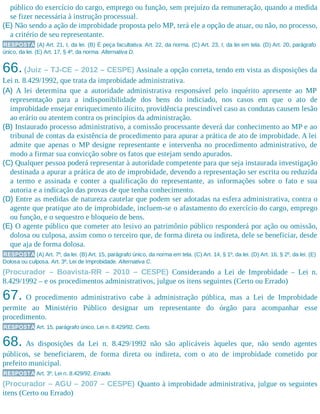 público do exercício do cargo, emprego ou função, sem prejuízo da remuneração, quando a medida
se fizer necessária à instrução processual.
(E) Não sendo a ação de improbidade proposta pelo MP, terá ele a opção de atuar, ou não, no processo,
a critério de seu representante.
RESPOSTA (A) Art. 21, I, da lei. (B) É peça facultativa. Art. 22, da norma. (C) Art. 23, I, da lei em tela. (D) Art. 20, parágrafo
único, da lei. (E) Art. 17, § 4º, da norma. Alternativa D.
66.(Juiz – TJ-CE – 2012 – CESPE) Assinale a opção correta, tendo em vista as disposições da
Lei n. 8.429/1992, que trata da improbidade administrativa.
(A) A lei determina que a autoridade administrativa responsável pelo inquérito apresente ao MP
representação para a indisponibilidade dos bens do indiciado, nos casos em que o ato de
improbidade ensejar enriquecimento ilícito, providência prescindível caso as condutas causem lesão
ao erário ou atentem contra os princípios da administração.
(B) Instaurado processo administrativo, a comissão processante deverá dar conhecimento ao MP e ao
tribunal de contas da existência de procedimento para apurar a prática de ato de improbidade. A lei
admite que apenas o MP designe representante e intervenha no procedimento administrativo, de
modo a firmar sua convicção sobre os fatos que estejam sendo apurados.
(C) Qualquer pessoa poderá representar à autoridade competente para que seja instaurada investigação
destinada a apurar a prática de ato de improbidade, devendo a representação ser escrita ou reduzida
a termo e assinada e conter a qualificação do representante, as informações sobre o fato e sua
autoria e a indicação das provas de que tenha conhecimento.
(D) Entre as medidas de natureza cautelar que podem ser adotadas na esfera administrativa, contra o
agente que pratique ato de improbidade, incluem-se o afastamento do exercício do cargo, emprego
ou função, e o sequestro e bloqueio de bens.
(E) O agente público que cometer ato lesivo ao patrimônio público responderá por ação ou omissão,
dolosa ou culposa, assim como o terceiro que, de forma direta ou indireta, dele se beneficiar, desde
que aja de forma dolosa.
RESPOSTA (A) Art. 7º, da lei. (B) Art. 15, parágrafo único, da norma em tela. (C) Art. 14, § 1º, da lei. (D) Art. 16, § 2º, da lei. (E)
Dolosa ou culposa. Art. 3º, Lei de Improbidade. Alternativa C.
(Procurador – Boavista-RR – 2010 – CESPE) Considerando a Lei de Improbidade – Lei n.
8.429/1992 – e os procedimentos administrativos, julgue os itens seguintes (Certo ou Errado)
67. O procedimento administrativo cabe à administração pública, mas a Lei de Improbidade
permite ao Ministério Público designar um representante do órgão para acompanhar esse
procedimento.
RESPOSTA Art. 15, parágrafo único, Lei n. 8.429/92. Certo.
68. As disposições da Lei n. 8.429/1992 não são aplicáveis àqueles que, não sendo agentes
públicos, se beneficiarem, de forma direta ou indireta, com o ato de improbidade cometido por
prefeito municipal.
RESPOSTA Art. 3º, Lei n. 8.429/92. Errado.
(Procurador – AGU – 2007 – CESPE) Quanto à improbidade administrativa, julgue os seguintes
itens (Certo ou Errado)
 