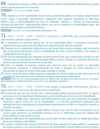 69.É permitida transação, acordo ou conciliação nas ações de improbidade administrativa, quando
o dano causado ao erário for ressarcido.
RESPOSTA Art. 17, § 1º, Lei n. 8.429/92. Errado.
70. Quando o ato de improbidade causar lesão ao patrimônio público ou ensejar enriquecimento
ilícito, caberá à autoridade administrativa responsável pelo inquérito representar ao Ministério
Público, para a indisponibilidade dos bens do indiciado. Ademais, a rejeição da representação
realizada por particular à administração pública, por não se cumprirem as formalidades legais, não
impede a representação ao Ministério Público.
RESPOSTA Art. 14, §§ 1º e 2º, Lei de Improbidade Administrativa. Certo.
71. (Juiz – TJ-AC – 2012 – CESPE) À luz da Lei n. 8.429/1992, que trata da improbidade
administrativa, assinale a opção correta.
(A) A instauração de processo judicial por ato de improbidade obsta a instauração de processo
administrativo para apurar fato de idêntico teor enquanto aquele não for concluído.
(B) Constitui ato de improbidade administrativa que causa lesão ao erário qualquer ação ou omissão
que enseje perda patrimonial, desvio ou dilapidação dos bens e haveres públicos, mas apenas se
configurado o dolo do agente.
(C) Os atos de improbidade que importem enriquecimento ilícito, que causem lesão ao erário ou que
atentem contra os princípios da administração pública causam a perda ou a suspensão dos direitos
políticos, por período que varia de cinco a dez anos.
(D) Entre as medidas de natureza cautelar que, previstas nessa lei, só podem ser decretadas
judicialmente incluem-se a indisponibilidade dos bens, o bloqueio de contas bancárias e o
afastamento do agente do exercício do cargo, emprego ou função.
(E) Tanto a perda da função pública quanto a suspensão dos direitos políticos pela prática de ato de
improbidade só se efetivam com o trânsito em julgado da sentença condenatória.
RESPOSTA (A) Art. 14, § 2º, Lei de Improbidade. (B) Art. 10, da lei em tela. (C) Varia de três a dez anos. Art. 12, I a III, da lei.
(D) O afastamento é medida administrativa. (E) Art. 20, Lei de Improbidade. Alternativa E.
72. (Juiz – TRT-1 – 2010 – CESPE) Com relação à improbidade administrativa, assinale a
opção correta de acordo com a disciplina da Lei n. 8.429/1992.
(A) O particular que não tem vínculo com a administração pública somente pode sofrer as sanções
previstas na Lei de Improbidade Administrativa se for beneficiário direto do ato de improbidade.
(B) Qualquer cidadão pode representar administrativamente para que seja instaurada investigação
destinada a apurar prática de ato de improbidade, e a comissão processante responsável pela
apuração deve dar conhecimento do procedimento administrativo ao MP e ao respectivo tribunal ou
conselho de contas.
(C) Apenas as entidades nas quais o poder público concorra com mais de 50% do patrimônio ou da
receita anual sujeitam-se às penalidades previstas na Lei n. 8.429/1992, sejam elas regidas pelo
direito público ou pelo direito privado.
(D) Apenas o MP dispõe de legitimidade para ajuizar ação visando à aplicação da sanção pela prática
de ato que configure improbidade.
(E) A perda e o afastamento, ainda que provisório, de cargo, emprego ou função pública, e a suspensão
dos direitos políticos, em razão da prática de ato de improbidade, somente podem efetivar-se após o
 